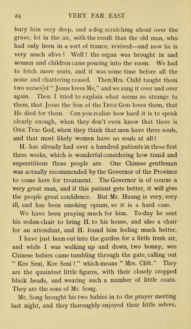 bury him very deep, and a dog scratching about over the grave, let in the air, with the result that the old man, who had only been in a sort of trance, revived—and now he is very much alive ! Well ! the organ was brought in and women and children came pouring into the room. We had to fetch more seats, and it was some time before all the noise and chattering ceased. Then;Mrs. Child taught them two verses’of “ Jesus loves Me,” and we sang it over and over again. Then I tried to explain what seems so strange to them, that Jesus the Son of the True God loves them, that He died for them. Can you realize how hard it is to speak clearly enough, when they don’t even know that there is One True God, when they think that men have three souls, and that most likely women have no souls at all! H. has already had over a hundred patients in these first three weeks, which is wonderful considering how timid and superstitious these people are. One Chinese gentleman was actually recommended by the Governor of the Province to come here for treatment. The Governor is of course a very great man, and if this patient gets better, it will give the people great confidence. But Mr. Huang is very, very ill, and has been smoking opium, so it is a hard case. We have been praying much for him. To-day he sent his sedan-chair to bring H. to his house, and also a chair for an attendant, and H. found him feeling much better. I have just been out into the garden for a little fresh air, and while I was walking up and down, two bonny, wee Chinese babies came tumbling through the gate, calling out “ Kee Seni, Kee Seni ! ” which means “ Mrs. Clift.” They are the quaintest little figures, with their closely cropped black heads, and wearing such a number of little coats. They are the sons of Mr. Song. Mr. Song brought his two babies in to the prayer meeting last night, and they thoroughly enjoyed their little selves.