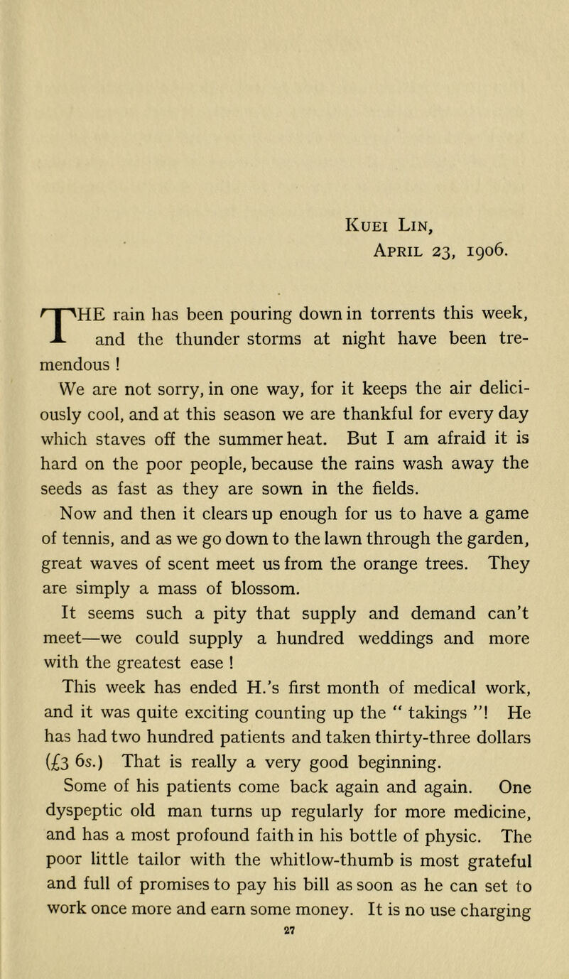 Kuei Lin, April 23, 1906. HE rain has been pouring down in torrents this week. A and the thunder storms at night have been tre- mendous ! We are not sorry, in one way, for it keeps the air delici- ously cool, and at this season we are thankful for every day which staves off the summer heat. But I am afraid it is hard on the poor people, because the rains wash away the seeds as fast as they are sown in the fields. Now and then it clears up enough for us to have a game of tennis, and as we go down to the lawn through the garden, great waves of scent meet us from the orange trees. They are simply a mass of blossom. It seems such a pity that supply and demand can’t meet—we could supply a hundred weddings and more with the greatest ease ! This week has ended H.’s first month of medical work, and it was quite exciting counting up the “ takings ”! He has had two hundred patients and taken thirty-three dollars (£3 6s.) That is really a very good beginning. Some of his patients come back again and again. One dyspeptic old man turns up regularly for more medicine, and has a most profound faith in his bottle of physic. The poor little tailor with the whitlow-thumb is most grateful and full of promises to pay his bill as soon as he can set to work once more and earn some money. It is no use charging