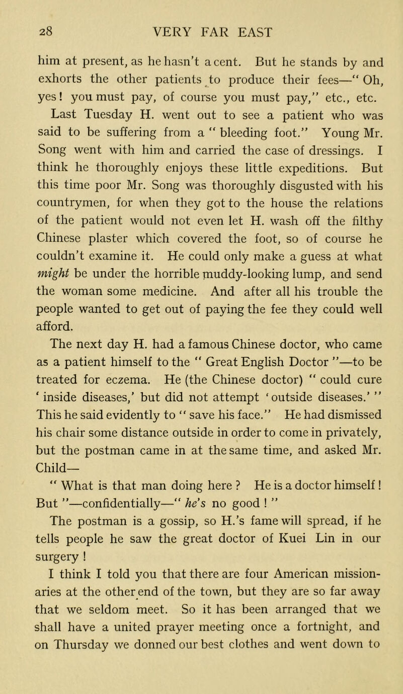 him at present, as he hasn’t a cent. But he stands by and exhorts the other patients to produce their fees—“Oh, yes! you must pay, of course you must pay,” etc., etc. Last Tuesday H. went out to see a patient who was said to be suffering from a “ bleeding foot.” Young Mr. Song went with him and carried the case of dressings. I think he thoroughly enjoys these little expeditions. But this time poor Mr. Song was thoroughly disgusted with his countrymen, for when they got to the house the relations of the patient would not even let H. wash off the filthy Chinese plaster which covered the foot, so of course he couldn’t examine it. He could only make a guess at what might be under the horrible niuddy-looking lump, and send the woman some medicine. And after all his trouble the people wanted to get out of paying the fee they could well afford. The next day H. had a famous Chinese doctor, who came as a patient himself to the “ Great English Doctor ”—to be treated for eczema. He (the Chinese doctor) “ could cure ‘ inside diseases,’ but did not attempt ‘outside diseases.’ ” This he said evidently to “ save his face.” He had dismissed his chair some distance outside in order to come in privately, but the postman came in at the same time, and asked Mr. Child— “ What is that man doing here ? He is a doctor himself I But ”—confidentially—“ he’s no good I ” The postman is a gossip, so H.’s fame will spread, if he tells people he saw the great doctor of Kuei Lin in our surgery ! I think I told you that there are four American mission- aries at the other end of the town, but they are so far away that we seldom meet. So it has been arranged that we shall have a united prayer meeting once a fortnight, and on Thursday we donned our best clothes and went down to