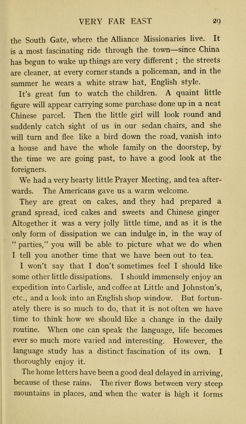 the South Gate, where the Alliance Missionaries live. It is a most fascinating ride through the town—since China has begun to wake up things are very different ; the streets are cleaner, at every corner stands a policeman, and in the summer he wears a white straw hat, English style. It’s great fun to watch the children. A quaint little figure will appear carrying some purchase done up in a neat Chinese parcel. Then the little girl will look round and suddenly catch sight of us in our sedan chairs, and she will turn and flee like a bird down the road, vanish into a house and have the whole family on the doorstep, by the time we are going past, to have a good look at the foreigners. We had a very hearty little Prayer Meeting, and tea after- wards. The Americans gave us a warm welcome. They are great on cakes, and they had prepared a grand spread, iced cakes and sweets and Chinese ginger Altogether it was a very jolly little time, and as it is the only form of dissipation we can indulge in, in the way of “ parties,” you will be able to picture what we do when I tell you another time that we have been out to tea. I won’t say that I don’t sometimes feel I should like some other little dissipations. I should immensely enjoy an expedition into Carlisle, and coffee at Little and Johnston’s, etc., and a look into an English shop window. But fortun- ately there is so much to do, that it is not often we have time to think how we should like a change in the daily routine. When one can speak the language, life becomes ever so much more varied and interesting. However, the language study has a distinct fascination of its own. I thoroughly enjoy it. The home letters have been a good deal delayed in arriving, because of these rains. The river flows between very steep mountains in places, and when the water is high it forms