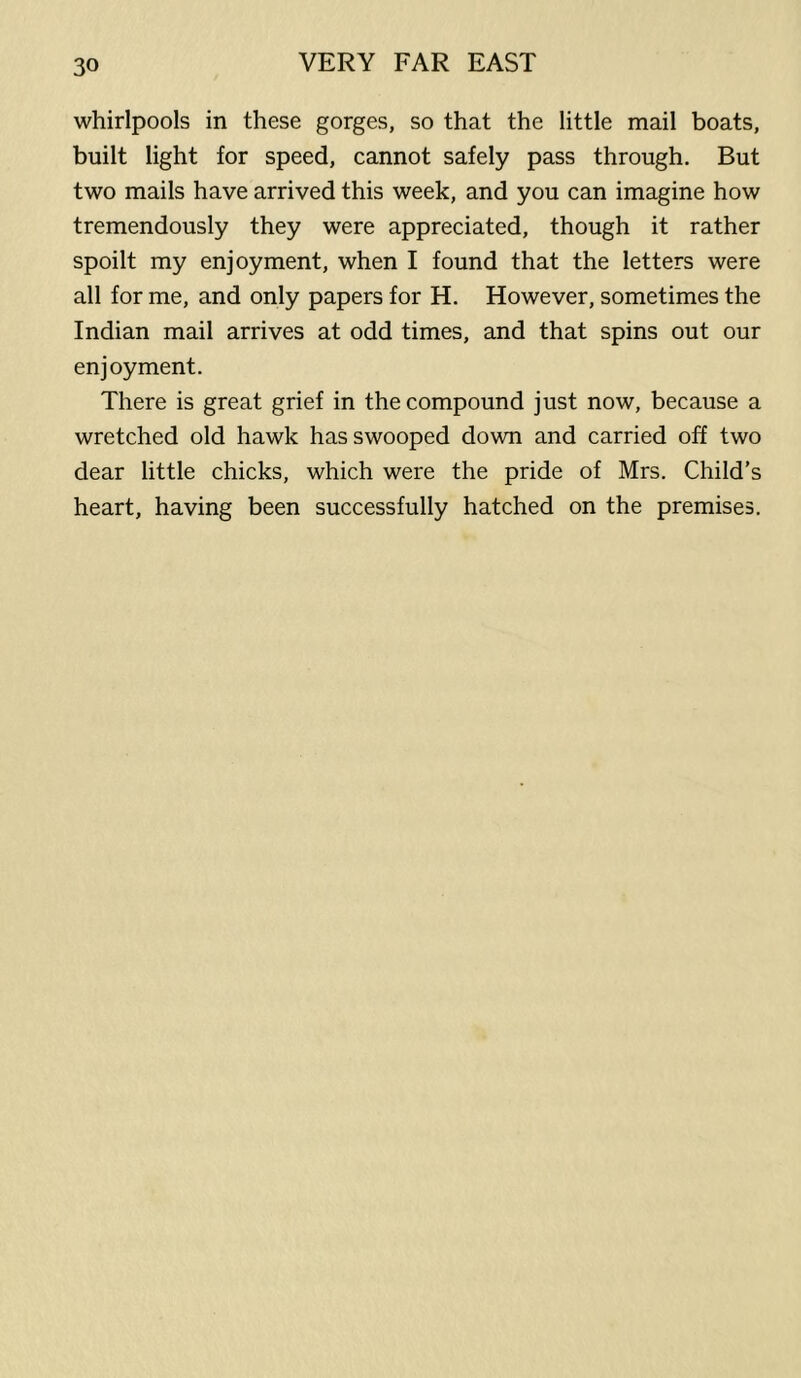 whirlpools in these gorges, so that the little mail boats, built light for speed, cannot safely pass through. But two mails have arrived this week, and you can imagine how tremendously they were appreciated, though it rather spoilt my enjoyment, when I found that the letters were all for me, and only papers for H. However, sometimes the Indian mail arrives at odd times, and that spins out our enjoyment. There is great grief in the compound just now, because a wretched old hawk has swooped down and carried off two dear little chicks, which were the pride of Mrs. Child’s heart, having been successfully hatched on the premises.