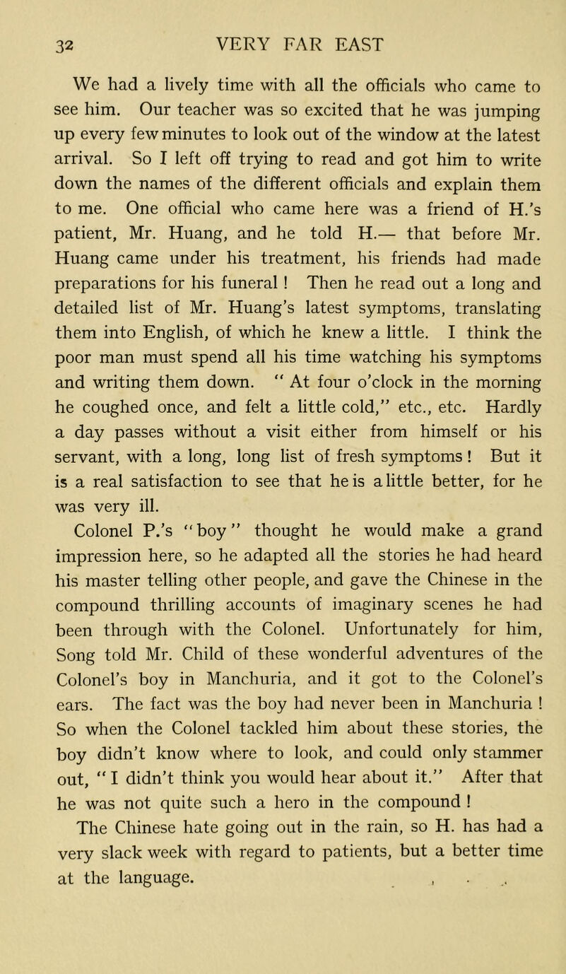 We had a lively time with all the officials who came to see him. Our teacher was so excited that he was jumping up every few minutes to look out of the window at the latest arrival. So I left off trying to read and got him to write down the names of the different officials and explain them to me. One official who came here was a friend of H.’s patient, Mr. Huang, and he told H.— that before Mr. Huang came under his treatment, his friends had made preparations for his funeral ! Then he read out a long and detailed list of Mr. Huang’s latest symptoms, translating them into English, of which he knew a little. I think the poor man must spend all his time watching his symptoms and writing them down.  At four o’clock in the morning he coughed once, and felt a little cold,” etc., etc. Hardly a day passes without a visit either from himself or his servant, with a long, long list of fresh symptoms ! But it is a real satisfaction to see that he is a little better, for he was very ill. Colonel P.’s “boy” thought he would make a grand impression here, so he adapted all the stories he had heard his master telling other people, and gave the Chinese in the compound thrilling accounts of imaginary scenes he had been through with the Colonel. Unfortunately for him, Song told Mr. Child of these wonderful adventures of the Colonel’s boy in Manchuria, and it got to the Colonel’s ears. The fact was the boy had never been in Manchuria ! So when the Colonel tackled him about these stories, the boy didn’t know where to look, and could only stammer out, “ I didn’t think you would hear about it.” After that he was not quite such a hero in the compound ! The Chinese hate going out in the rain, so H. has had a very slack week with regard to patients, but a better time at the language. , . .