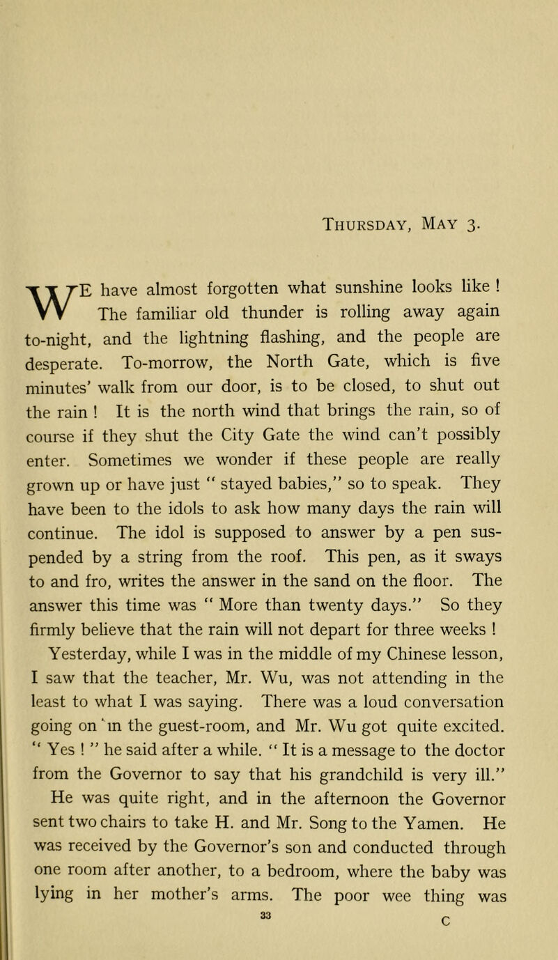 Thursday, May 3. WE have almost forgotten what sunshine looks like ! The familiar old thunder is rolling away again to-night, and the lightning flashing, and the people are desperate. To-morrow, the North Gate, which is five minutes’ walk from our door, is to be closed, to shut out the rain ! It is the north wind that brings the rain, so of course if they shut the City Gate the wind can’t possibly enter. Sometimes we wonder if these people are really grown up or have just  stayed babies,” so to speak. They have been to the idols to ask how many days the rain will continue. The idol is supposed to answer by a pen sus- pended by a string from the roof. This pen, as it sways to and fro, writes the answer in the sand on the floor. The answer this time was “ More than twenty days.” So they firmly beheve that the rain will not depart for three weeks ! Yesterday, while I was in the middle of my Chinese lesson, I saw that the teacher, Mr. Wu, was not attending in the least to what I was saying. There was a loud conversation going onTn the guest-room, and Mr. Wu got quite excited. ” Yes ! ” he said after a while. “ It is a message to the doctor from the Governor to say that his grandchild is very ill.” He was quite right, and in the afternoon the Governor sent two chairs to take H. and Mr. Song to the Yamen. He was received by the Governor’s son and conducted through one room after another, to a bedroom, where the baby was lying in her mother’s arms. The poor wee thing was