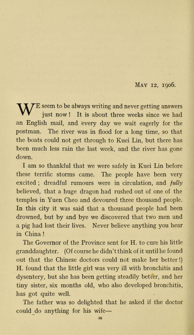 May 12, 1906. WE seem to be always writing and never getting answers just now! It is about three weeks since we had an English mail, and every day we wait eagerly for the postman. The river was in flood for a long time, so that the boats could not get through to Kuei Lin, but there has been much less rain the last week, and the river has gone down. I am so thankful that we were safely in Kuei Lin before these terrific storms came. The people have been very excited ; dreadful rumours were in circulation, and fully believed, that a huge dragon had rushed out of one of the temples in Yuen Cheo and devoured three thousand people. In this city it was said that a thousand people had been drowned, but by and bye we discovered that two men and a pig had lost their lives. Never believe anything you hear in China ! The Governor of the Province sent for H. to cure his little granddaughter. (Of course he didn’t think of it until he found out that the Chinese doctors could not make her better!) H. found that the little girl was very ill with bronchitis and dysentery, but she has been getting steadily better, and her tiny sister, six months old, who also developed bronchitis, has got quite well. The father was so delighted that he asked if the doctor could_do anything for his wife—