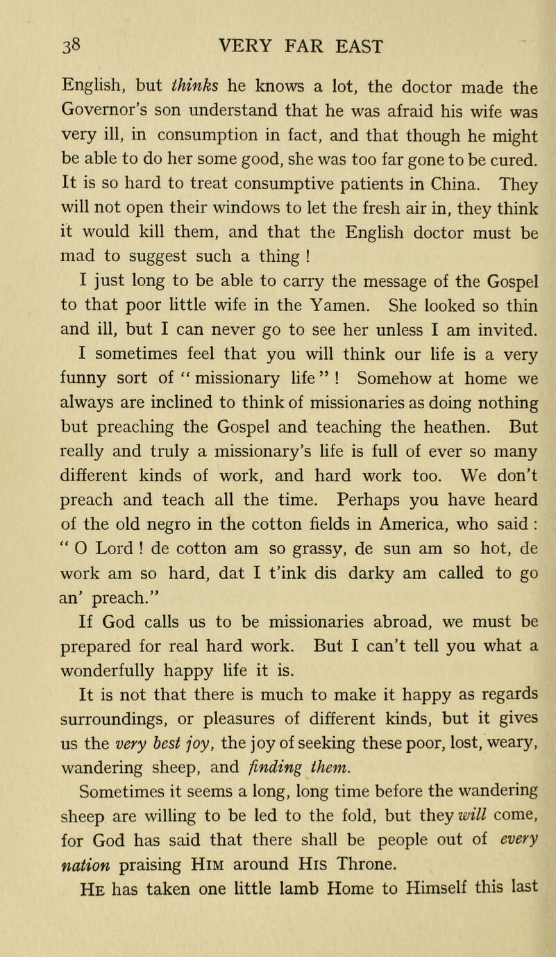 English, but thinks he knows a lot, the doctor made the Governor’s son understand that he was afraid his wife was very ill, in consumption in fact, and that though he might be able to do her some good, she was too far gone to be cured. It is so hard to treat consumptive patients in China. They will not open their windows to let the fresh air in, they think it would kill them, and that the English doctor must be mad to suggest such a thing ! I just long to be able to carry the message of the Gospel to that poor little wife in the Yamen. She looked so thin and ill, but I can never go to see her unless I am invited. I sometimes feel that you will think our life is a very funny sort of “ missionary life ” ! Somehow at home we always are inclined to think of missionaries as doing nothing but preaching the Gospel and teaching the heathen. But really and truly a missionary’s life is full of ever so many different kinds of work, and hard work too. We don’t preach and teach all the time. Perhaps you have heard of the old negro in the cotton fields in America, who said:  0 Lord ! de cotton am so grassy, de sun am so hot, de work am so hard, dat I t’ink dis darky am called to go an’ preach.” If God calls us to be missionaries abroad, we must be prepared for real hard work. But I can’t tell you what a wonderfully happy life it is. It is not that there is much to make it happy as regards surroundings, or pleasures of different kinds, but it gives us the very best joy, the joy of seeking these poor, lost, weary, wandering sheep, and finding them. Sometimes it seems a long, long time before the wandering sheep are willing to be led to the fold, but they come, for God has said that there shall be people out of every nation praising Him around His Throne. He has taken one little lamb Home to Himself this last