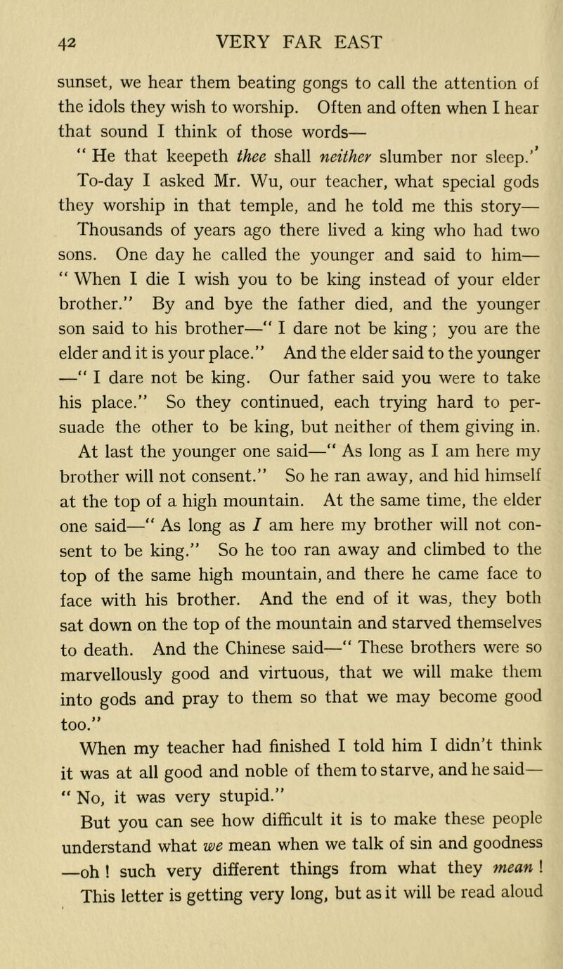 sunset, we hear them beating gongs to call the attention of the idols they wish to worship. Often and often when I hear that sound I think of those words— “ He that keepeth thee shall neither slumber nor sleep.’’ To-day I asked Mr. Wu, our teacher, what special gods they worship in that temple, and he told me this story— Thousands of years ago there lived a king who had two sons. One day he called the younger and said to him— “ When I die I wish you to be king instead of your elder brother.” By and bye the father died, and the younger son said to his brother—” I dare not be king; you are the elder and it is your place.” And the elder said to the younger —“ I dare not be king. Our father said you were to take his place.” So they continued, each trying hard to per- suade the other to be king, but neither of them giving in. At last the younger one said—“ As long as I am here my brother will not consent.” So he ran away, and hid himself at the top of a high mountain. At the same time, the elder one said—“ As long as I am here my brother will not con- sent to be king.” So he too ran away and climbed to the top of the same high mountain, and there he came face to face with his brother. And the end of it was, they both sat down on the top of the mountain and starved themselves to death. And the Chinese said—“ These brothers were so marvellously good and virtuous, that we will make them into gods and pray to them so that we may become good too.” When my teacher had finished I told him I didn’t think it was at all good and noble of them to starve, and he said— “ No, it was very stupid.” But you can see how difficult it is to make these people understand what we mean when we talk of sin and goodness oh ! such very different things from what they mean ! This letter is getting very long, but as it will be read aloud