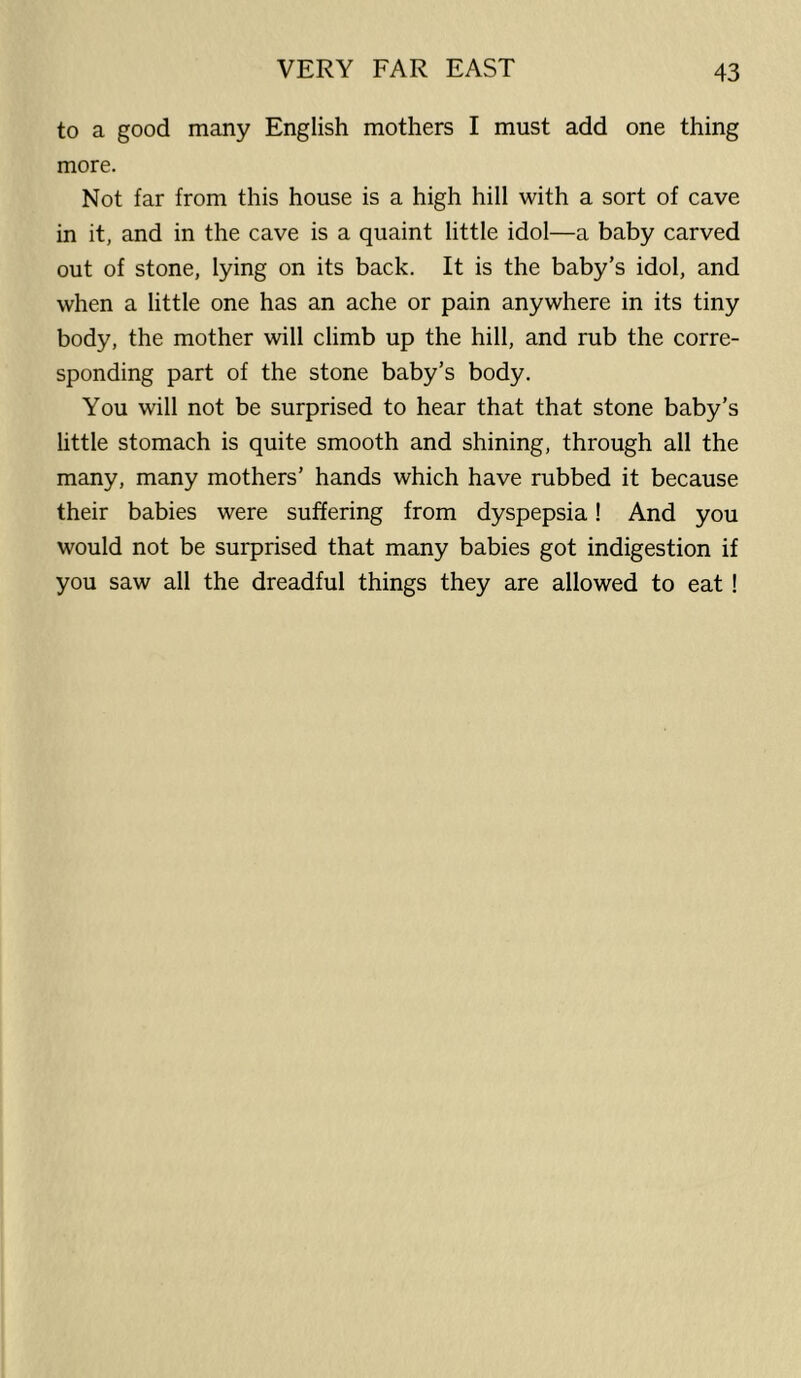 to a good many English mothers I must add one thing more. Not far from this house is a high hill with a sort of cave in it, and in the cave is a quaint little idol—a baby carved out of stone, lying on its back. It is the baby’s idol, and when a little one has an ache or pain anywhere in its tiny body, the mother will climb up the hill, and rub the corre- sponding part of the stone baby’s body. You will not be surprised to hear that that stone baby’s little stomach is quite smooth and shining, through all the many, many mothers’ hands which have rubbed it because their babies were suffering from dyspepsia! And you would not be surprised that many babies got indigestion if you saw all the dreadful things they are allowed to eat !