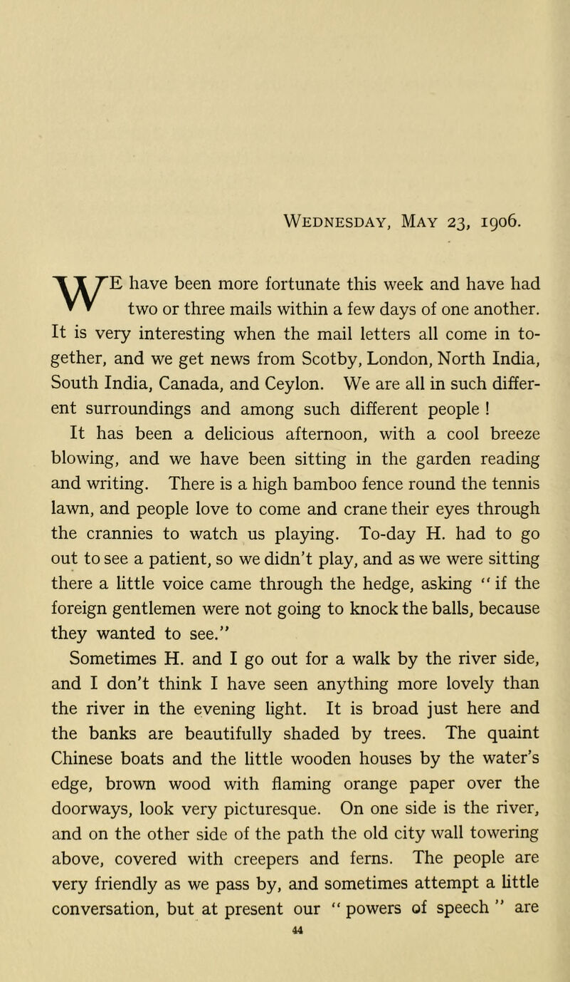 Wednesday, May 23, 1906. WE have been more fortunate this week and have had two or three mails within a few days of one another. It is very interesting when the mail letters all come in to- gether, and we get news from Scotby, London, North India, South India, Canada, and Ceylon. We are all in such differ- ent surroundings and among such different people ! It has been a delicious afternoon, with a cool breeze blowing, and we have been sitting in the garden reading and writing. There is a high bamboo fence round the tennis lawn, and people love to come and crane their eyes through the crannies to watch us playing. To-day H. had to go out to see a patient, so we didn’t play, and as we were sitting there a little voice came through the hedge, asking “ if the foreign gentlemen were not going to knock the balls, because they wanted to see.” Sometimes H. and I go out for a walk by the river side, and I don’t think I have seen anything more lovely than the river in the evening light. It is broad just here and the banks are beautifully shaded by trees. The quaint Chinese boats and the little wooden houses by the water’s edge, brown wood with flaming orange paper over the doorways, look very picturesque. On one side is the river, and on the other side of the path the old city wall towering above, covered with creepers and ferns. The people are very friendly as we pass by, and sometimes attempt a Uttle conversation, but at present our “ powers of speech ” are