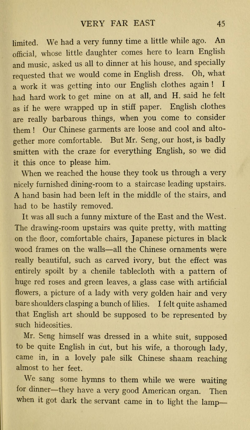 limited. We had a very funny time a little while ago. An official, whose little daughter comes here to learn English and music, asked us all to dinner at his house, and specially requested that we would come in English dress. Oh, what a work it was getting into our English clothes again ! I had hard work to get mine on at all, and H. said he felt as if he were wrapped up in stiff paper. English clothes are really barbarous things, when you come to consider them ! Our Chinese garments are loose and cool and alto- gether more comfortable. But Mr. Seng, our host, is badly smitten with the craze for everything English, so we did it this once to please him. When we reached the house they took us through a very nicely furnished dining-room to a staircase leading upstairs. A hand basin had been left in the middle of the stairs, and had to be hastily removed. It was all such a funny mixture of the East and the West. The drawing-room upstairs was quite pretty, with matting on the floor, comfortable chairs, Japanese pictures in black wood frames on the walls—all the Chinese ornaments were really beautiful, such as carved ivory, but the effect was entirely spoilt by a chenile tablecloth with a pattern of huge red roses and green leaves, a glass case with artificial flowers, a picture of a lady with very golden hair and very bare shoulders clasping a bunch of lilies. I felt quite ashamed that English art should be supposed to be represented by such hideosities. Mr. Seng himself was dressed in a white suit, supposed to be quite English in cut, but his wife, a thorough lady, came in, in a lovely pale silk Chinese shaam reaching almost to her feet. We sang some hymns to them while we were waiting for dinner—they have a very good American organ. Then when it got dark the servant came in to light the lamp—