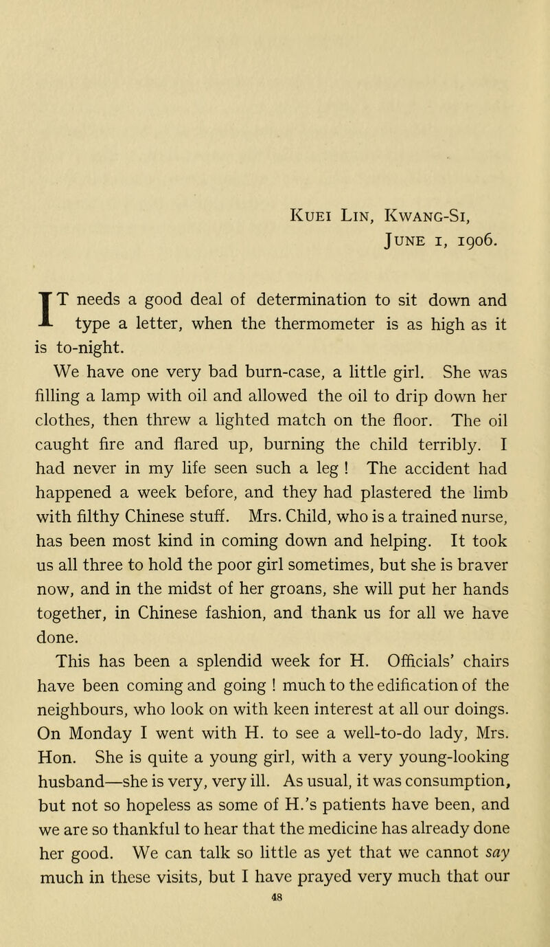 Kuei Lin, Kwang-Si, June i, igo6. IT needs a good deal of determination to sit down and type a letter, when the thermometer is as high as it is to-night. We have one very bad burn-case, a little girl. She was filling a lamp with oil and allowed the oil to drip down her clothes, then threw a lighted match on the floor. The oil caught fire and flared up, burning the child terribly. I had never in my life seen such a leg ! The accident had happened a week before, and they had plastered the limb with filthy Chinese stuff. Mrs. Child, who is a trained nurse, has been most kind in coming down and helping. It took us all three to hold the poor girl sometimes, but she is braver now, and in the midst of her groans, she will put her hands together, in Chinese fashion, and thank us for all we have done. This has been a splendid week for H. Officials’ chairs have been coming and going ! much to the edification of the neighbours, who look on with keen interest at all our doings. On Monday I went with H. to see a well-to-do lady, Mrs. Hon. She is quite a young girl, with a very young-looking husband—she is very, very ill. As usual, it was consumption, but not so hopeless as some of H.’s patients have been, and we are so thankful to hear that the medicine has already done her good. We can talk so little as yet that we cannot say much in these visits, but I have prayed very much that our
