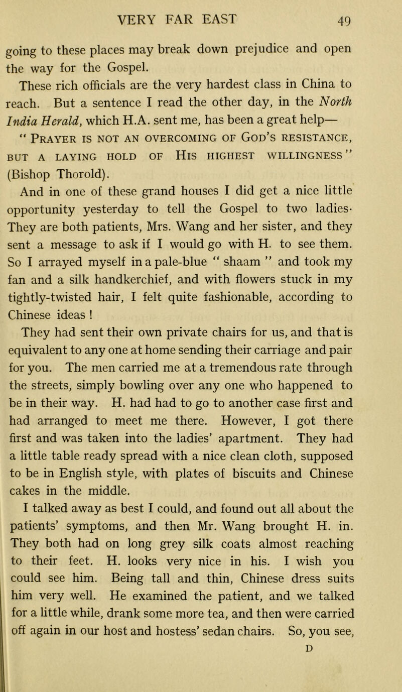 going to these places may break down prejudice and open the way for the Gospel. These rich officials are the very hardest class in China to reach. But a sentence I read the other day, in the North India Herald, which H.A. sent me, has been a great help— “ Prayer is not an overcoming of God’s resistance, BUT A LAYING HOLD OF HiS HIGHEST WILLINGNESS” (Bishop Thorold). And in one of these grand houses I did get a nice little opportunity yesterday to tell the Gospel to two ladies- They are both patients, Mrs. Wang and her sister, and they sent a message to ask if I would go with H. to see them. So I arrayed myself in a pale-blue  shaam ” and took my fan and a silk handkerchief, and with flowers stuck in my tightly-twisted hair, I felt quite fashionable, according to Chinese ideas ! They had sent their own private chairs for us, and that is equivalent to any one at home sending their carriage and pair for you. The men carried me at a tremendous rate through the streets, simply bowling over any one who happened to be in their way. H. had had to go to another case first and had arranged to meet me there. However, I got there first and was taken into the ladies’ apartment. They had a little table ready spread with a nice clean cloth, supposed to be in English style, with plates of biscuits and Chinese cakes in the middle. I talked away as best I could, and found out all about the patients’ symptoms, and then Mr. Wang brought H. in. They both had on long grey silk coats almost reaching to their feet. H. looks very nice in his. I wish you could see him. Being tall and thin, Chinese dress suits him very well. He examined the patient, and we talked for a little while, drank some more tea, and then were carried off again in our host and hostess’ sedan chair-s. So, you see, D