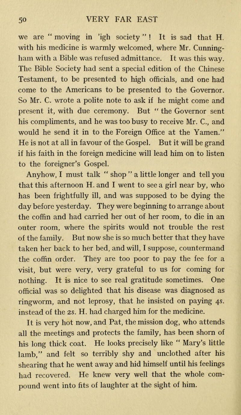 we are “ moving in ’igh society ” ! It is sad that H. with his medicine is warmly welcomed, where Mr. Cunning- ham with a Bible was refused admittance. It was this way. The Bible Society had sent a special edition of the Chinese Testament, to be presented to high officials, and one had come to the Americans to be presented to the Governor. So Mr. C. wrote a polite note to ask if he might come and present it, with due ceremony. But “ the Governor sent his compliments, and he was too busy to receive Mr. C., and would he send it in to the Foreign Office at the Yamen.” He is not at all in favour of the Gospel. But it will be grand if his faith in the foreign medicine will lead him on to listen to the foreigner’s Gospel. Anyhow, I must talk “ shop ” a little longer and tell you that this afternoon H. and I went to see a girl near by, who has been frightfully ill, and was supposed to be dying the day before yesterday. They were beginning to arrange about the coffin and had carried her out of her room, to die in an outer room, where the spirits would not trouble the rest of the family. But now she is so much better that they have taken her back to her bed, and will, I suppose, countermand the coffin order. They are too poor to pay the fee for a visit, but were very, very grateful to us for coming for nothing. It is nice to see real gratitude sometimes. One official was so delighted that his disease was diagnosed as ringworm, and not leprosy, that he insisted on paying 4s. instead of the 2s. H. had charged him for the medicine. It is very hot now, and Pat, the mission dog, who attends all the meetings and protects the family, has been shorn of his long thick coat. He looks precisely like “ Mary’s little lamb,” and felt so terribly shy and unclothed after his shearing that he went away and hid himself until his feelings had recovered. He knew very well that the whole com- pound went into fits of laughter at the sight of him.