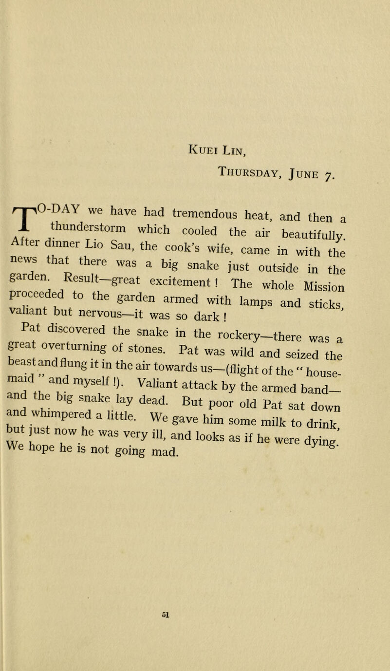 Thursday, June 7, rj^O-DAY we have had tremendous heat, and then a *h““derstorm which cooled the air beautifully, er inner Lio Sau, the cook’s wife, came in with the news that there was a big snake just outside in the gardem Result-great excitement! The whole Mission proceeded to the garden armed with lamps and sticks, valiant but nervous—it was so dark ! Pat discovered the snake in the rockery-there was a grea overturning of stones. Pat was wild and seized the east and flung it in the air towards us-(flight of the  house- maid and myself !). Valiant attack by the armed band- and the big snake lay dead. But poor old Pat sat down and whimpered a little. We gave him some milk to drink Ut ]ust now he was very ill, and looks as if he were dying' We hope he is not going mad.