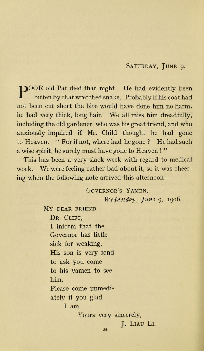 Saturday, June 9. POOR old Pat died that night. He had evidently been bitten by that wretched snake. Probably if his coat had not been cut short the bite would have done him no harm, he had very thick, long hair. We all miss him dreadfully, including the old gardener, who was his great friend, and who anxiously inquired if Mr. Child thought he had gone to Heaven. “ For if not, where had he gone ? He had such a wise spirit, he surely must have gone to Heaven ! ” This has been a very slack week with regard to medical work. We were feeling rather bad about it, so it was cheer- ing when the following note arrived this afternoon— Governor’s Yamen, Wednesday, June 9, igo6. My dear friend Dr. Clift, I inform that the Governor has little sick for weaking. His son is very fond to ask you come to his yamen to see him. Please come immedi- ately if you glad. I am Yours very sincerely, J. Liau Li. 63