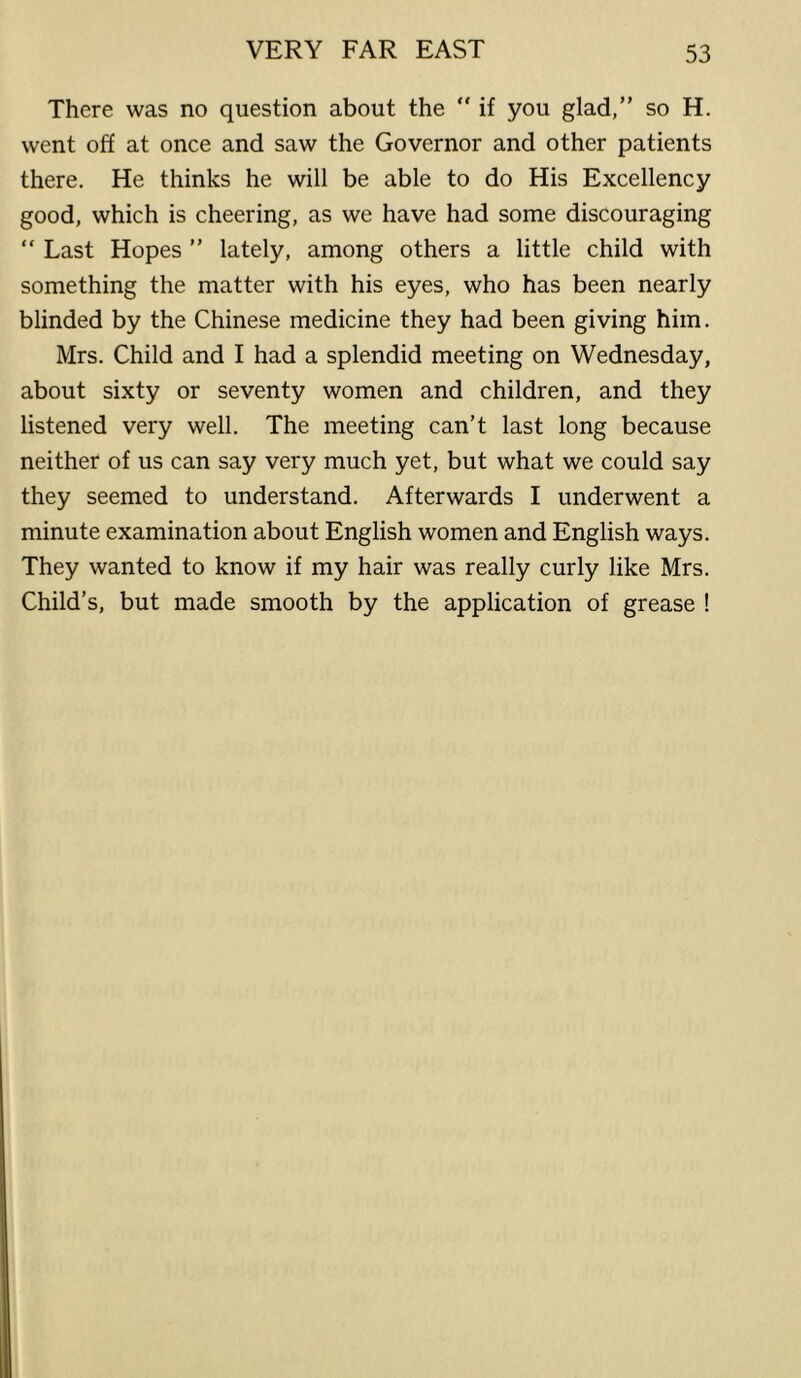 There was no question about the “ if you glad,” so H. went off at once and saw the Governor and other patients there. He thinks he will be able to do His Excellency good, which is cheering, as we have had some discouraging “ Last Hopes ” lately, among others a little child with something the matter with his eyes, who has been nearly blinded by the Chinese medicine they had been giving him. Mrs. Child and I had a splendid meeting on Wednesday, about sixty or seventy women and children, and they listened very well. The meeting can’t last long because neither of us can say very much yet, but what we could say they seemed to understand. Afterwards I underwent a minute examination about English women and English ways. They wanted to know if my hair was really curly like Mrs. Child’s, but made smooth by the application of grease !