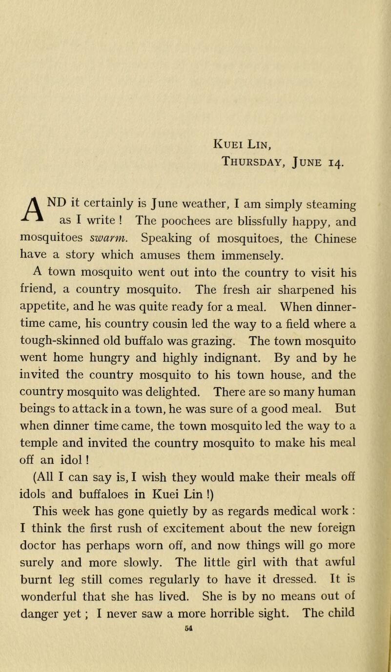 Thursday, June 14. A ND it certainly is June weather, I am simply steaming as I write ! The poochees are blissfully happy, and mosquitoes swarm. Speaking of mosquitoes, the Chinese have a story which amuses them immensely. A town mosquito went out into the country to visit his friend, a country mosquito. The fresh air sharpened his appetite, and he was quite ready for a meal. When dinner- time came, his country cousin led the way to a field where a tough-skinned old buffalo was grazing. The town mosquito went home hungry and highly indignant. By and by he invited the country mosquito to his town house, and the country mosquito was delighted. There are so many human beings to attack in a town, he was sure of a good meal. But when dinner time came, the town mosquito led the way to a temple and invited the country mosquito to make his meal off an idol! (All I can say is, I wish they would make their meals off idols and buffaloes in Kuei Lin !) This week has gone quietly by as regards medical work : I think the first rush of excitement about the new foreign doctor has perhaps worn off, and now things will go more surely and more slowly. The little girl with that awful burnt leg still comes regularly to have it dressed. It is wonderful that she has lived. She is by no means out of danger yet; I never saw a more horrible sight. The child