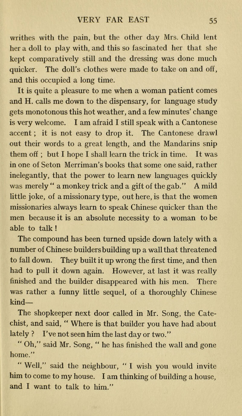 writhes with the pain, but the other day Mrs. Child lent her a doll to play with, and this so fascinated her that she kept comparatively still and the dressing was done much quicker. The doll’s clothes were made to take on and off, and this occupied a long time. It is quite a pleasure to me when a woman patient comes and H. calls me down to the dispensary, for language study gets monotonous this hot weather, and a few minutes’ change is very welcome. I am afraid I still speak with a Cantonese accent; it is not easy to drop it. The Cantonese drawl out their words to a great length, and the Mandarins snip them off; but I hope I shall learn the trick in time. It was in one of Seton Merriman’s books that some one said, rather inelegantly, that the power to learn new languages quickly was merely “ a monkey trick and a gift of the gab.” A mild little joke, of a missionary type, out here, is that the women missionaries always learn to speak Chinese quicker than the men because it is an absolute necessity to a woman to be able to talk ! The compound has been turned upside down lately with a number of Chinese builders building up a wall that threatened to fall down. They built it up wrong the first time, and then had to pull it down again. However, at last it was really finished and the builder disappeared with his men. There was rather a funny little sequel, of a thoroughly Chinese kind— The shopkeeper next door called in Mr. Song, the Cate- chist, and said, “ Where is that builder you have had about lately ? I’ve not seen him the last day or two.” “ Oh,” said Mr. Song, “ he has finished the wall and gone home.” “ Well,” said the neighbour, “ I wish you would invite him to come to my house. I am thinking of building a house, and I want to talk to him.”