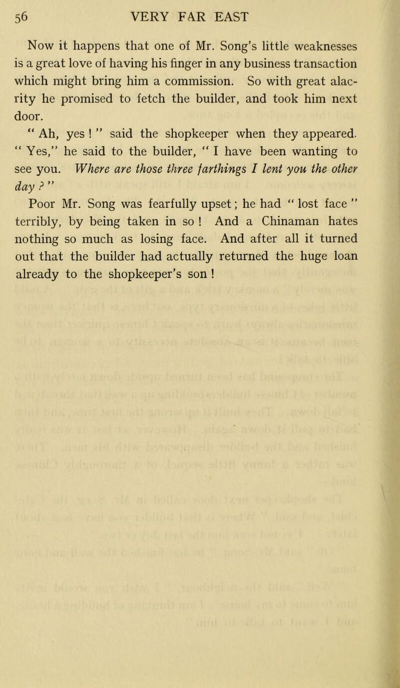 Now it happens that one of Mr. Song’s little weaknesses is a great love of having his finger in any business transaction which might bring him a commission. So with great alac- rity he promised to fetch the builder, and took him next door. “ Ah, yes ! ” said the shopkeeper when they appeared. “ Yes,” he said to the builder, ” I have been wanting to see you. Where are those three farthings I lent you the other day P ” Poor Mr. Song was fearfully upset; he had ” lost face ” terribly, by being taken in so ! And a Chinaman hates nothing so much as losing face. And after all it turned out that the builder had actually returned the huge loan already to the shopkeeper’s son !