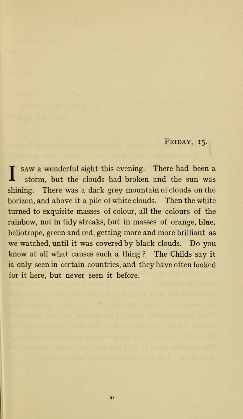 Friday, 15. I SAW a wonderful sight this evening. There had been a storm, but the clouds had broken and the sun was shining. There was a dark grey mountain of clouds on the horizon, and above it a pile of white clouds. Then the white turned to exquisite masses of colour, all the colours of the rainbow, not in tidy streaks, but in masses of orange, blue, heliotrope, green and red, getting more and more brilliant as we watched, until it was covered by black clouds. Do you know at all what causes such a thing ? The Childs say it is only seen in certain countries, and they have often looked for it here, but never seen it before. 5?