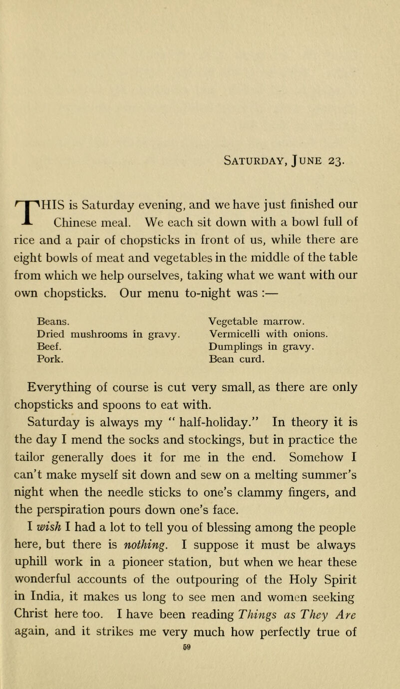 Saturday, June 23. HIS is Saturday evening, and we have just finished our Chinese meal. We each sit down with a bowl full of rice and a pair of chopsticks in front of us, while there are eight bowls of meat and vegetables in the middle of the table from which we help ourselves, taking what we want with our own chopsticks. Our menu to-night was :— Beans. Vegetable marrow. Dried mushrooms in gravy. Vermicelli with onions. Beef. Dumplings in gravy. Pork. Bean curd. Everything of course is cut very small, as there are only chopsticks and spoons to eat with. Saturday is always my “ half-holiday.” In theory it is the day I mend the socks and stockings, but in practice the tailor generally does it for me in the end. Somehow I can’t make myself sit down and sew on a melting summer’s night when the needle sticks to one’s clammy fingers, and the perspiration pours down one’s face. I wish I had a lot to tell you of blessing among the people here, but there is nothing. I suppose it must be always uphill work in a pioneer station, but when we hear these wonderful accounts of the outpouring of the Holy Spirit in India, it makes us long to see men and women seeking Christ here too. I have been reading Things as They Are again, and it strikes me very much how perfectly true of