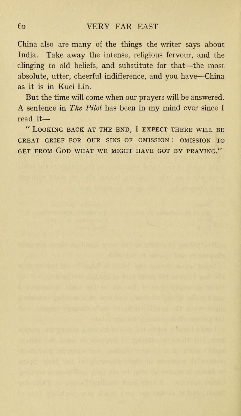 China also are many of the things the writer says about India. Take away the intense, religious fervour, and the clinging to old beliefs, and substitute for that—the most absolute, utter, cheerful indifference, and you have—China as it is in Kuei Lin. But the time will come when our prayers will be answered. A sentence in The Pilot has been in my mind ever since I read it— “ Looking back at the end, I expect there will be GREAT GRIEF FOR OUR SINS OF OMISSION : OMISSION TO GET FROM God what WE MIGHT HAVE GOT BY PRAYING.”
