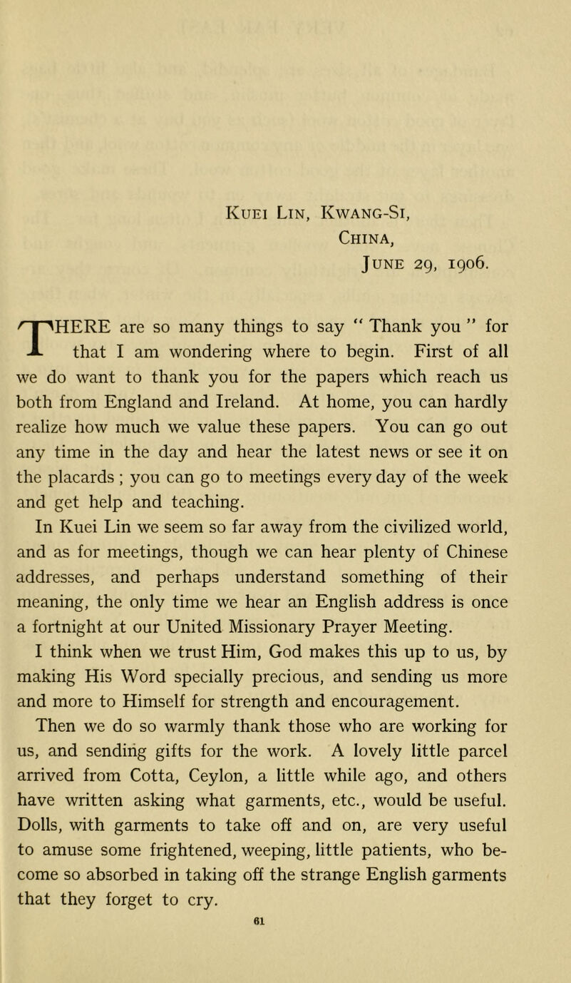 China, June 29, 1906. There are so many things to say “ Thank you ” for that I am wondering where to begin. First of all we do want to thank you for the papers which reach us both from England and Ireland. At home, you can hardly realize how much we value these papers. You can go out any time in the day and hear the latest news or see it on the placards; you can go to meetings every day of the week and get help and teaching. In Kuei Lin we seem so far away from the civilized world, and as for meetings, though we can hear plenty of Chinese addresses, and perhaps understand something of their meaning, the only time we hear an English address is once a fortnight at our United Missionary Prayer Meeting. I think when we trust Him, God makes this up to us, by making His Word specially precious, and sending us more and more to Himself for strength and encouragement. Then we do so warmly thank those who are working for us, and sending gifts for the work. A lovely little parcel arrived from Cotta, Ceylon, a little while ago, and others have written asking what garments, etc., would be useful. Dolls, with garments to take off and on, are very useful to amuse some frightened, weeping, little patients, who be- come so absorbed in taking off the strange English garments that they forget to cry.