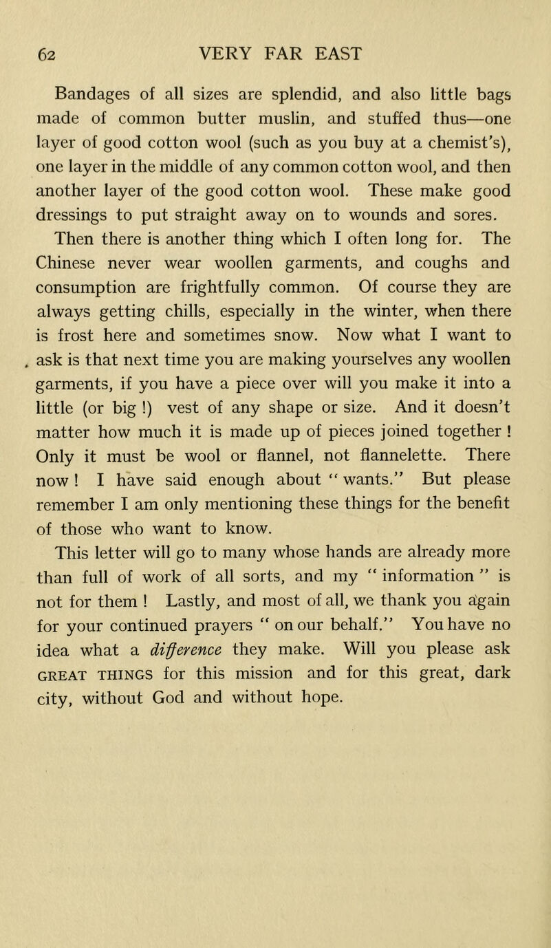 Bandages of all sizes are splendid, and also little bags made of common butter muslin, and stuffed thus—one layer of good cotton wool (such as you buy at a chemist’s), one layer in the middle of any common cotton wool, and then another layer of the good cotton wool. These make good dressings to put straight away on to wounds and sores. Then there is another thing which I often long for. The Chinese never wear woollen garments, and coughs and consumption are frightfully common. Of course they are always getting chills, especially in the winter, when there is frost here and sometimes snow. Now what I want to . ask is that next time you are making yourselves any woollen garments, if you have a piece over will you make it into a little (or big !) vest of any shape or size. And it doesn’t matter how much it is made up of pieces joined together ! Only it must be wool or flannel, not flannelette. There now ! I have said enough about “ wants.” But please remember I am only mentioning these things for the benefit of those who want to know. This letter will go to many whose hands are already more than full of work of all sorts, and my “ information ” is not for them ! Lastly, and most of all, we thank you hgain for your continued prayers “ on our behalf.” You have no idea what a difference they make. Will you please ask GREAT THINGS for this mission and for this great, dark city, without God and without hope.