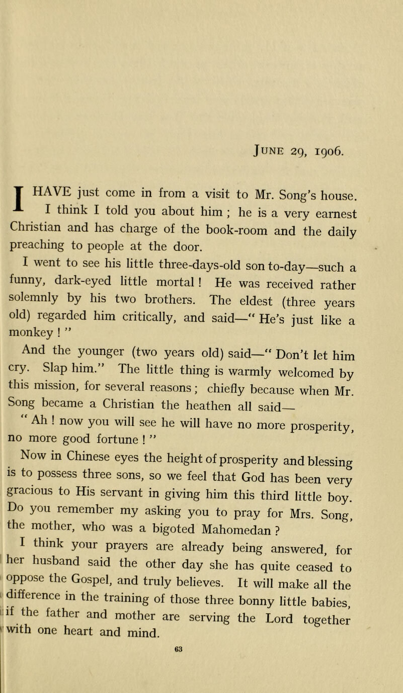 June 29, 1906. T HAVE just come in from a visit to Mr. Song’s house. I think I told you about him ; he is a very earnest Christian and has charge of the book-room and the daily preaching to people at the door. I went to see his little three-days-old son to-day—such a funny, dark-eyed little mortal ! He was received rather solemnly by his two brothers. The eldest (three years old) regarded him critically, and said—“ He’s just like a monkey ! ” And the younger (two years old) said—“ Don’t let him cry. Slap him.” The little thing is warmly welcomed by this mission, for several reasons; chiefly because when Mr. Song became a Christian the heathen all said Ah ! now you will see he will have no more prosperity, no more good fortune ! ” Now m Chinese eyes the height of prosperity and blessing is to possess three sons, so we feel that God has been very gracious to His servant in giving him this third little boy. Do you remember my asking you to pray for Mrs. Song, the mother, who was a bigoted Mahomedan ? I think your prayers are already being answered, for her husband said the other day she has quite ceased to oppose the Gospel, and truly believes. It will make all the > difference in the training of those three bonny little babies, 1 if the father and mother are serving the Lord together ^ with one heart and mind.