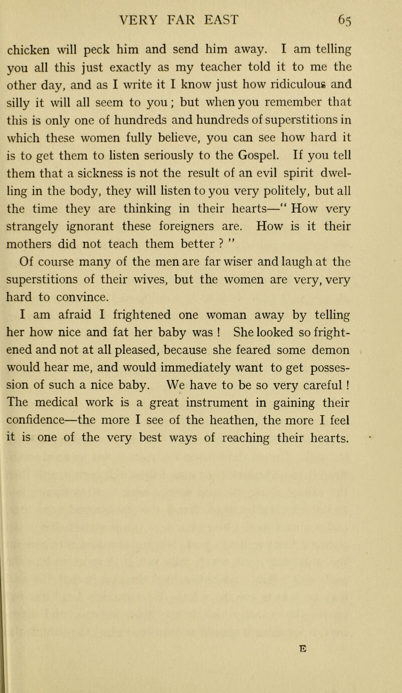 chicken will peck him and send him away. I am telling you all this just exactly as my teacher told it to me the other day, and as I write it I know just how ridiculous and silly it will all seem to you; but when you remember that this is only one of hundreds and hundreds of superstitions in which these women fully believe, you can see how hard it is to get them to listen seriously to the Gospel. If you tell them that a sickness is not the result of an evil spirit dwel- ling in the body, they will listen to you very politely, but all the time they are thinking in their hearts—“ How very strangely ignorant these foreigners are. How is it their mothers did not teach them better ? ” Of course many of the men are far wiser and laugh at the superstitions of their wives, but the women are very, very hard to convince. I am afraid I frightened one woman away by telling her how nice and fat her baby was ! She looked so fright- ened and not at all pleased, because she feared some demon would hear me, and would immediately want to get posses- sion of such a nice baby. We have to be so very careful ! The medical work is a great instrument in gaining their confidence—the more I see of the heathen, the more I feel it is one of the very best ways of reaching their hearts. E