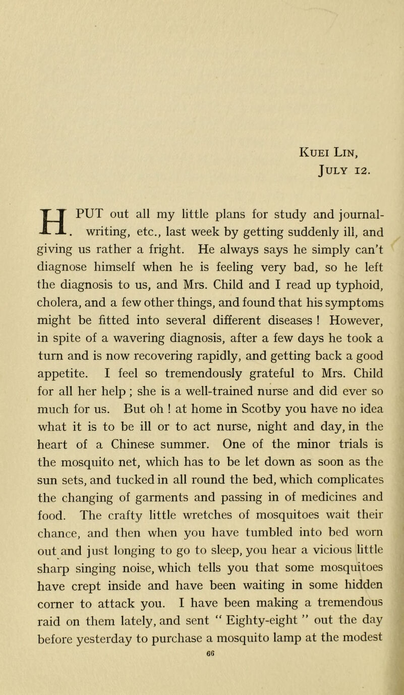 July 12. HPUT out all my little plans for study and journal- . writing, etc., last week by getting suddenly ill, and giving us rather a fright. He always says he simply can’t diagnose himself when he is feeling very bad, so he left the diagnosis to us, and Mrs. Child and I read up typhoid, cholera, and a few other things, and found that his symptoms might be fitted into several different diseases ! However, in spite of a wavering diagnosis, after a few days he took a turn and is now recovering rapidly, and getting back a good appetite. I feel so tremendously grateful to Mrs. Child for all her help; she is a well-trained nurse and did ever so much for us. But oh ! at home in Scotby you have no idea what it is to be ill or to act nurse, night and day, in the heart of a Chinese summer. One of the minor trials is the mosquito net, which has to be let down as soon as the sun sets, and tucked in all round the bed, which complicates the changing of garments and passing in of medicines and food. The crafty little wretches of mosquitoes wait their chance, and then when you have tumbled into bed worn out and just longing to go to sleep, you hear a vicious little sharp singing noise, which tells you that some mosquitoes have crept inside and have been waiting in some hidden corner to attack you. I have been making a tremendous raid on them lately, and sent “ Eighty-eight ” out the day before yesterday to purchase a mosquito lamp at the modest
