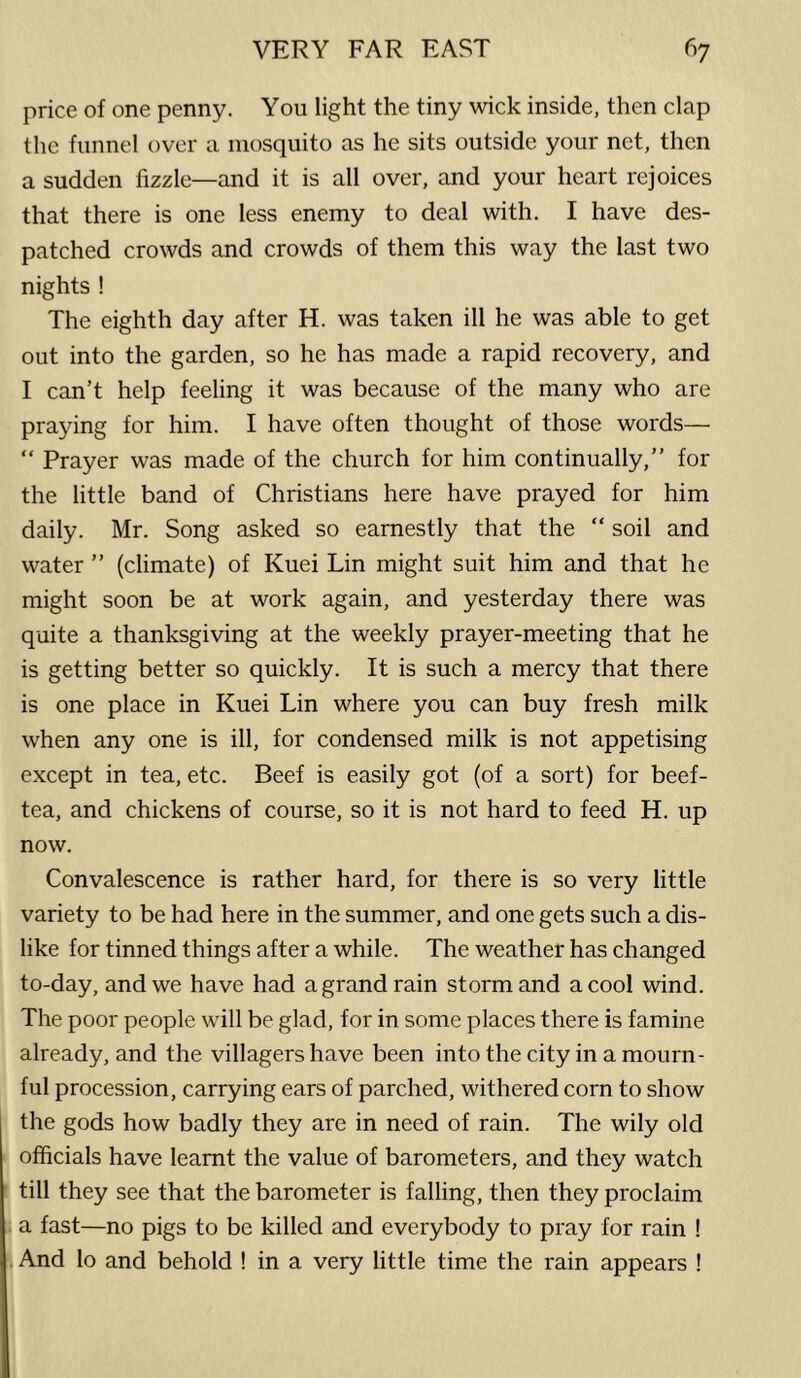 price of one penny. You light the tiny wick inside, then clap the funnel over a mosquito as he sits outside your net, then a sudden fizzle—and it is all over, and your heart rejoices that there is one less enemy to deal with. I have des- patched crowds and crowds of them this way the last two nights ! The eighth day after H. was taken ill he was able to get out into the garden, so he has made a rapid recovery, and I can’t help feeling it was because of the many who are praying for him. I have often thought of those words— “ Prayer was made of the church for him continually,” for the little band of Christians here have prayed for him daily. Mr. Song asked so earnestly that the “ soil and water ” (climate) of Kuei Lin might suit him and that he might soon be at work again, and yesterday there was quite a thanksgiving at the weekly prayer-meeting that he is getting better so quickly. It is such a mercy that there is one place in Kuei Lin where you can buy fresh milk when any one is ill, for condensed milk is not appetising except in tea, etc. Beef is easily got (of a sort) for beef- tea, and chickens of course, so it is not hard to feed H. up now. Convalescence is rather hard, for there is so very little variety to be had here in the summer, and one gets such a dis- like for tinned things after a while. The weather has changed to-day, and we have had a grand rain storm and a cool wind. The poor people will be glad, for in some places there is famine already, and the villagers have been into the city in a mourn- ful procession, carrying ears of parched, withered corn to show the gods how badly they are in need of rain. The wily old officials have learnt the value of barometers, and they watch till they see that the barometer is falling, then they proclaim a fast—no pigs to be killed and everybody to pray for rain ! And lo and behold ! in a very little time the rain appears !