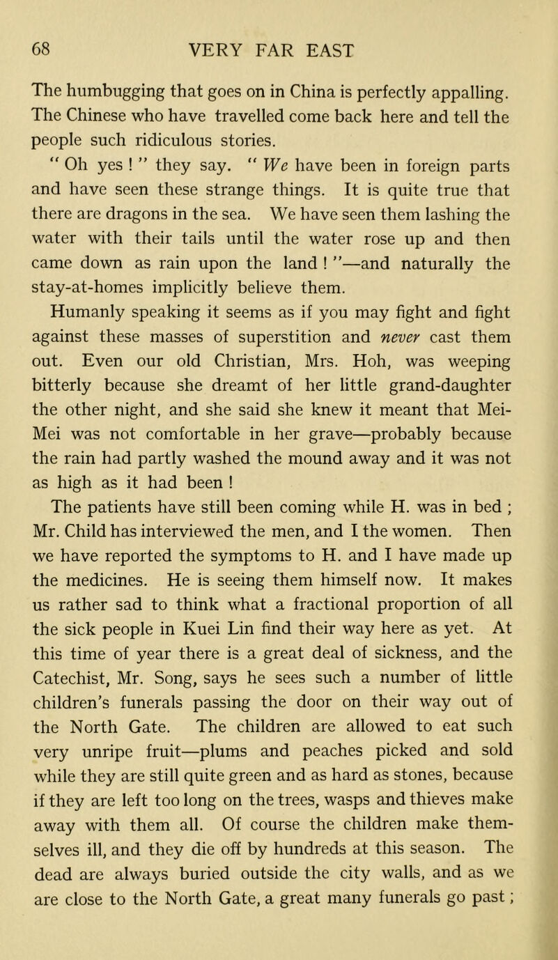 The humbugging that goes on in China is perfectly appalling. The Chinese who have travelled come back here and tell the people such ridiculous stories. “ Oh yes ! ” they say. We have been in foreign parts and have seen these strange things. It is quite true that there are dragons in the sea. We have seen them lashing the water with their tails until the water rose up and then came down as rain upon the land ! ”—and naturally the stay-at-homes implicitly believe them. Humanly speaking it seems as if you may fight and fight against these masses of superstition and never cast them out. Even our old Christian, Mrs. Hoh, was weeping bitterly because she dreamt of her little grand-daughter the other night, and she said she knew it meant that Mei- Mei was not comfortable in her grave—probably because the rain had partly washed the mound away and it was not as high as it had been ! The patients have still been coming while H. was in bed ; Mr. Child has interviewed the men, and I the women. Then we have reported the symptoms to H. and I have made up the medicines. He is seeing them himself now. It makes us rather sad to think what a fractional proportion of all the sick people in Kuei Lin find their way here as yet. At this time of year there is a great deal of sickness, and the Catechist, Mr. Song, says he sees such a number of little children’s funerals passing the door on their way out of the North Gate. The children are allowed to eat such very unripe fruit—plums and peaches picked and sold while they are still quite green and as hard as stones, because if they are left too long on the trees, wasps and thieves make away with them all. Of course the children make them- selves ill, and they die off by hundreds at this season. The dead are always buried outside the city walls, and as we are close to the North Gate, a great many funerals go past;