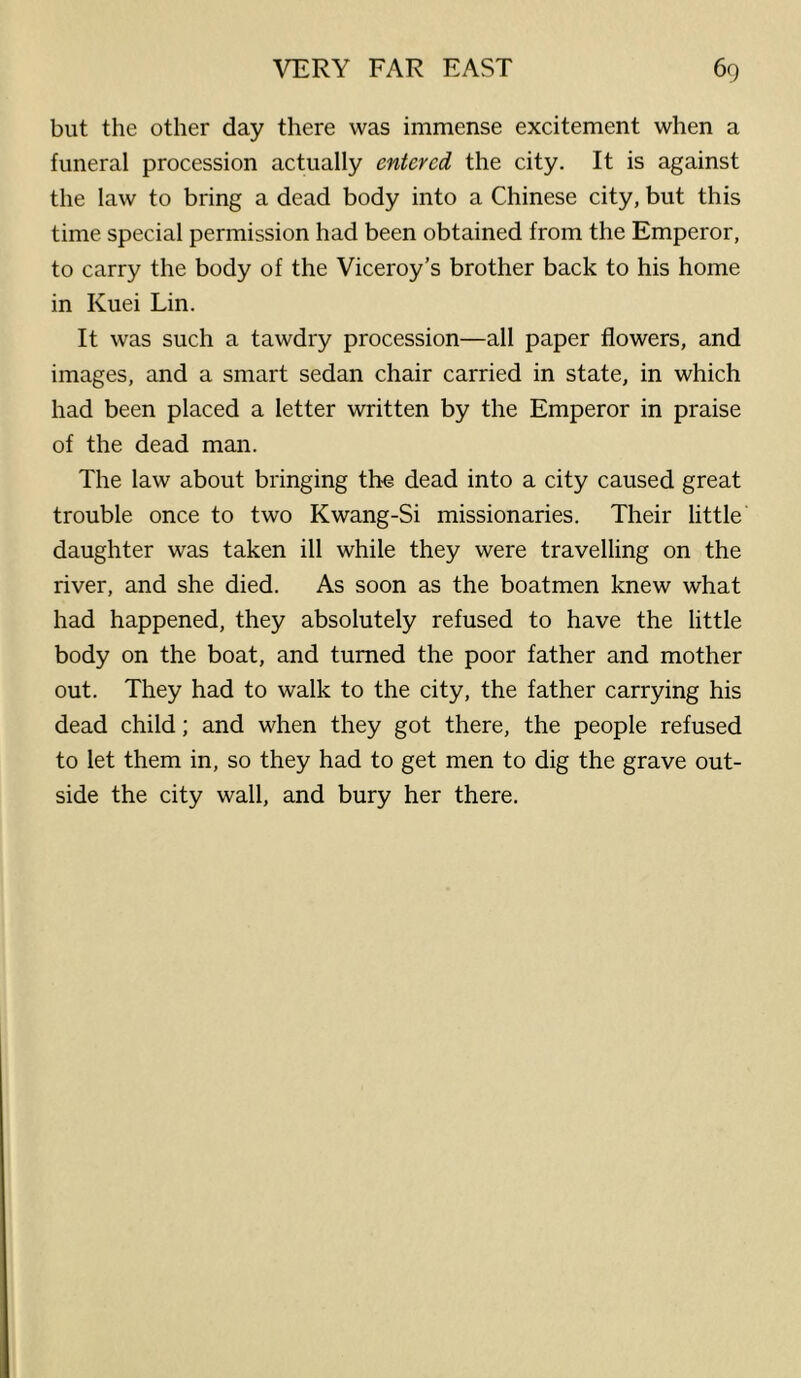 but the other day there was immense excitement when a funeral procession actually entered the city. It is against the law to bring a dead body into a Chinese city, but this time special permission had been obtained from the Emperor, to carry the body of the Viceroy’s brother back to his home in Kuei Lin. It was such a tawdry procession—all paper flowers, and images, and a smart sedan chair carried in state, in which had been placed a letter written by the Emperor in praise of the dead man. The law about bringing the dead into a city caused great trouble once to two Kwang-Si missionaries. Their little daughter was taken ill while they were travelling on the river, and she died. As soon as the boatmen knew what had happened, they absolutely refused to have the little body on the boat, and turned the poor father and mother out. They had to walk to the city, the father carrying his dead child; and when they got there, the people refused to let them in, so they had to get men to dig the grave out- side the city wall, and bury her there.