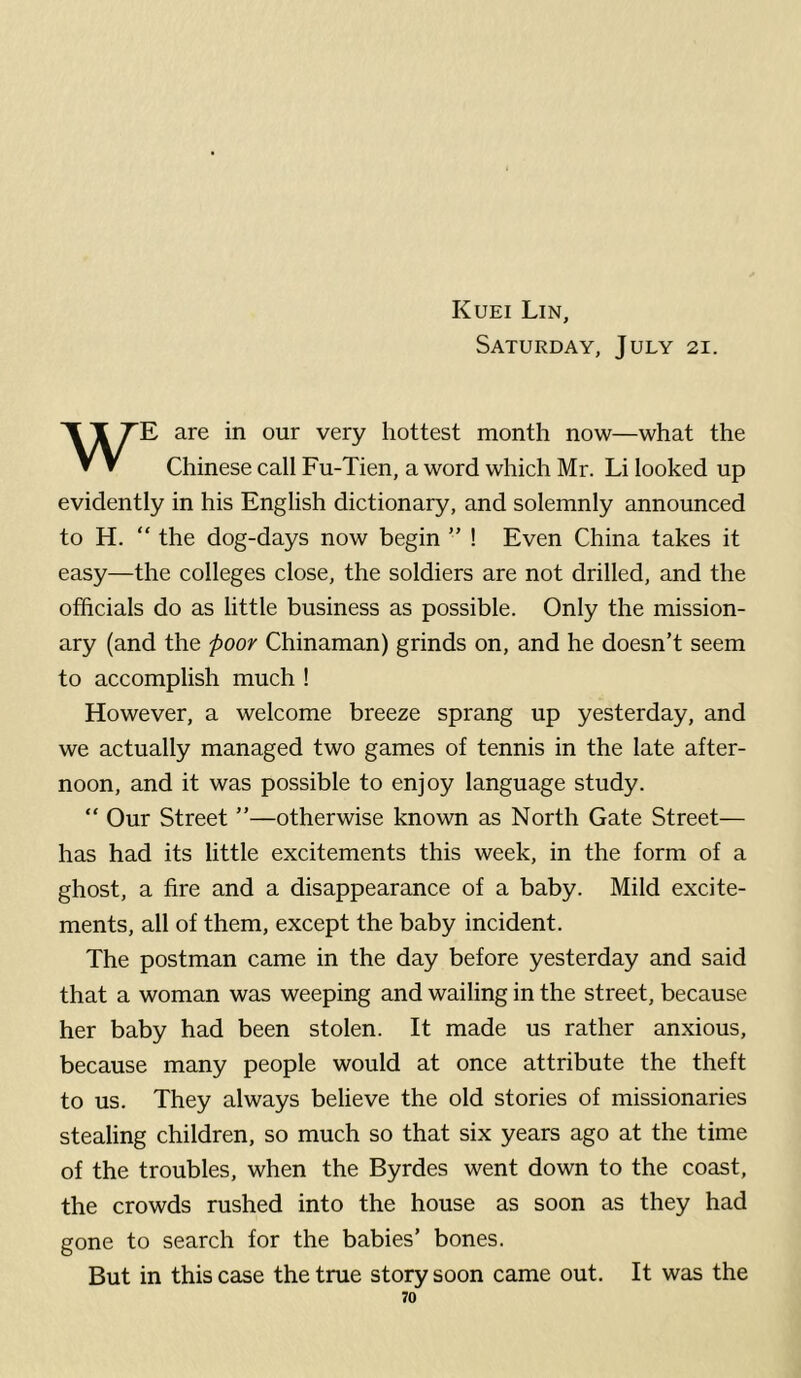 Kuei Lin, Saturday, July 21. WE are in our very hottest month now—what the Chinese call Fu-Tien, a word which Mr. Li looked up evidently in his English dictionary, and solemnly announced to H. “ the dog-days now begin ” ! Even China takes it easy—the colleges close, the soldiers are not drilled, and the officials do as little business as possible. Only the mission- ary (and the poor Chinaman) grinds on, and he doesn’t seem to accomplish much ! However, a welcome breeze sprang up yesterday, and we actually managed two games of tennis in the late after- noon, and it was possible to enjoy language study. “ Our Street ”—otherwise known as North Gate Street— has had its little excitements this week, in the form of a ghost, a fire and a disappearance of a baby. Mild excite- ments, all of them, except the baby incident. The postman came in the day before yesterday and said that a woman was weeping and wailing in the street, because her baby had been stolen. It made us rather anxious, because many people would at once attribute the theft to us. They always believe the old stories of missionaries stealing children, so much so that six years ago at the time of the troubles, when the Byrdes went down to the coast, the crowds rushed into the house as soon as they had gone to search for the babies’ bones. But in this case the true story soon came out. It was the