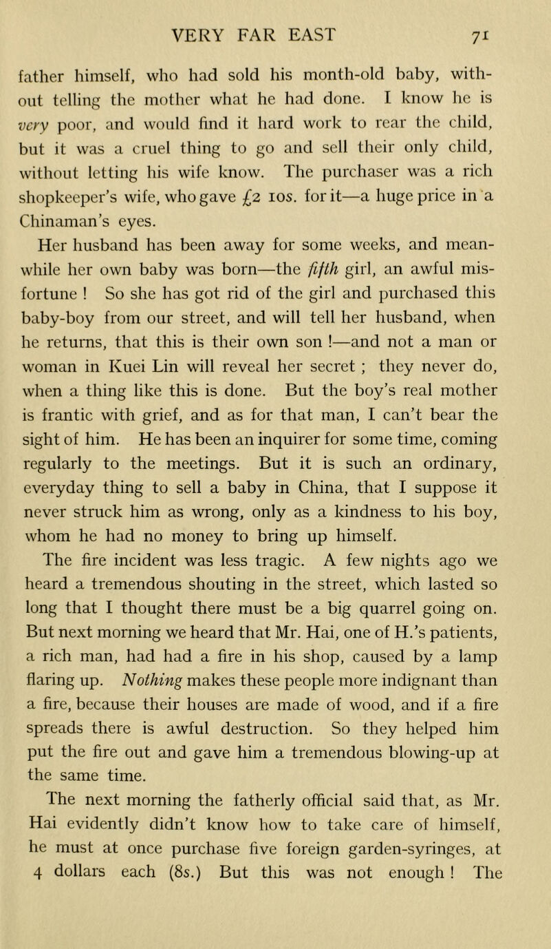 father himself, who had sold his month-old baby, with- out telling the mother what he had done. I know he is very poor, and would find it hard work to rear the child, but it was a cruel thing to go and sell their only child, without letting his wife know. The purchaser was a rich shopkeeper’s wife, who gave £2 los. for it—a huge price in a Chinaman’s eyes. Her husband has been away for some weeks, and mean- while her own baby was born—the fifth girl, an awful mis- fortune ! So she has got rid of the girl and purchased this baby-boy from our street, and will tell her husband, when he returns, that this is their own son !—and not a man or woman in Kuei Lin will reveal her secret ; they never do, when a thing like this is done. But the boy’s real mother is frantic with grief, and as for that man, I can’t bear the sight of him. He has been an inquirer for some time, coming regularly to the meetings. But it is such an ordinary, everyday thing to sell a baby in China, that I suppose it never struck him as wrong, only as a kindness to his boy, whom he had no money to bring up himself. The fire incident was less tragic. A few nights ago we heard a tremendous shouting in the street, which lasted so long that I thought there must be a big quarrel going on. But next morning we heard that Mr. Hai, one of H.’s patients, a rich man, had had a fire in his shop, caused by a lamp flaring up. Nothing makes these people more indignant than a fire, because their houses are made of wood, and if a fire spreads there is awful destruction. So they helped him put the fire out and gave him a tremendous blowing-up at the same time. The next morning the fatherly official said that, as Mr. Hai evidently didn’t know how to take care of himself, he must at once purchase five foreign garden-syringes, at 4 dollars each (8s.) But this was not enough ! The