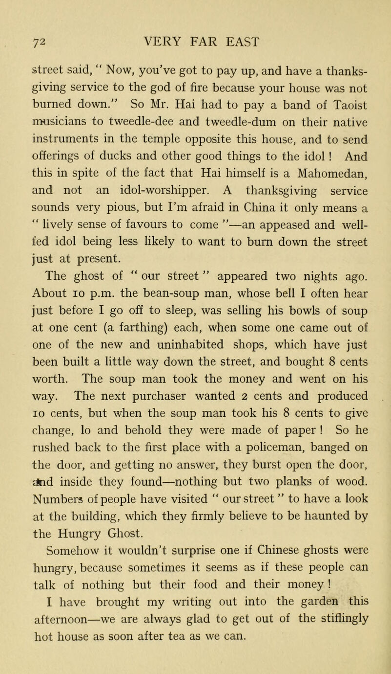 street said, “Now, you’ve got to pay up, and have a thanks- giving service to the god of fire because your house was not burned down.” So Mr. Hai had to pay a band of Taoist musicians to tweedle-dee and tweedle-dum on their native instruments in the temple opposite this house, and to send offerings of ducks and other good things to the idol ! And this in spite of the fact that Hai himself is a Mahomedan, and not an idol-worshipper. A thanksgiving service sounds very pious, but I’m afraid in China it only means a “ lively sense of favours to come ”—an appeased and well- fed idol being less likely to want to burn down the street just at present. The ghost of “ our street ” appeared two nights ago. About 10 p.m. the bean-soup man, whose bell I often hear just before I go off to sleep, was selling his bowls of soup at one cent (a farthing) each, when some one came out of one of the new and uninhabited shops, which have just been built a little way down the street, and bought 8 cents worth. The soup man took the money and went on his way. The next purchaser wanted 2 cents and produced 10 cents, but when the soup man took his 8 cents to give change, lo and behold they were made of paper ! So he rushed back to the first place with a policeman, banged on the door, and getting no answer, they burst open the door, Eind inside they found—nothing but two planks of wood. Numbers of people have visited “ our street ” to have a look at the building, which they firmly believe to be haunted by the Hungry Ghost. Somehow it wouldn’t surprise one if Chinese ghosts were hungry, because sometimes it seems as if these people can talk of nothing but their food and their money ! I have brought my writing out into the garden this afternoon—we are always glad to get out of the stiflingly hot house as soon after tea as we can.