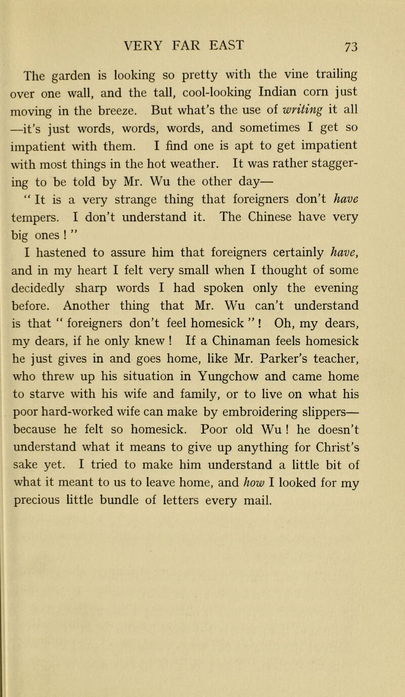 The garden is looking so pretty with the vine trailing over one wall, and the tall, cool-looking Indian corn just moving in the breeze. But what’s the use of writing it all —it’s just words, words, words, and sometimes I get so impatient with them. I find one is apt to get impatient with most things in the hot weather. It was rather stagger- ing to be told by Mr. Wu the other day— “ It is a very strange thing that foreigners don’t have tempers. I don’t understand it. The Chinese have very big ones ! ” I hastened to assure him that foreigners certainly have, and in my heart I felt very small when I thought of some decidedly sharp words I had spoken only the evening before. Another thing that Mr. Wu can’t understand is that “ foreigners don’t feel homesick ” ! Oh, my dears, my dears, if he only knew ! If a Chinaman feels homesick he just gives in and goes home, like Mr. Parker’s teacher, who threw up his situation in Yungchow and came home to starve with his wife and family, or to live on what his poor hard-worked wife can make by embroidering slippers— because he felt so homesick. Poor old Wu ! he doesn’t understand what it means to give up anything for Christ’s sake yet. I tried to make him understand a little bit of what it meant to us to leave home, and how I looked for my precious little bundle of letters every mail.