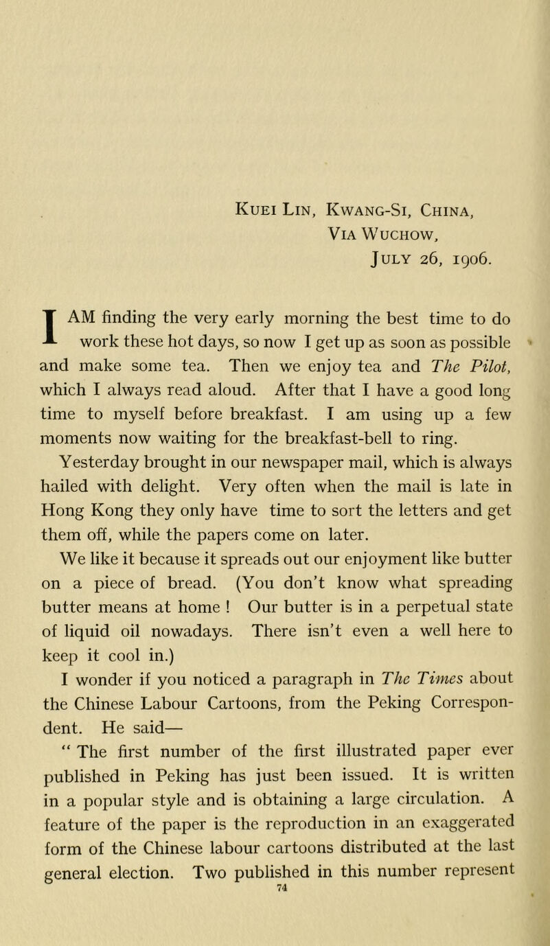 Kuei Lin, Kwang-Si, China, Via Wuchow, July 26, 1906. I AM finding the very early morning the best time to do work these hot days, so now I get up as soon as possible and make some tea. Then we enjoy tea and The Pilot, which I always read aloud. After that I have a good long time to myself before breakfast. I am using up a few moments now waiting for the breakfast-bell to ring. Yesterday brought in our newspaper mail, which is always hailed with delight. Very often when the mail is late in Hong Kong they only have time to sort the letters and get them off, while the papers come on later. We like it because it spreads out our enjoyment like butter on a piece of bread. (You don’t know what spreading butter means at home ! Our butter is in a perpetual state of liquid oil nowadays. There isn’t even a well here to keep it cool in.) I wonder if you noticed a paragraph in The Times about the Chinese Labour Cartoons, from the Peking Correspon- dent. He said— “ The first number of the first illustrated paper ever published in Peking has just been issued. It is written in a popular style and is obtaining a large circulation. A feature of the paper is the reproduction in an exaggerated form of the Chinese labour cartoons distributed at the last general election. Two published in this number represent