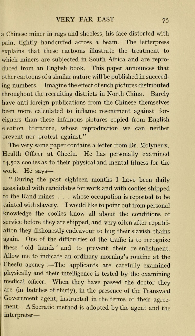 a Chinese miner in rags and shoeless, his face distorted with pain, tightly handcuffed across a beam. The letterpress explains that these cartoons illustrate the treatment to which miners are subjected in South Africa and are repro- duced from an English book. This paper announces that other cartoons of a similar nature will be published in succeed- ing numbers. Imagine the effect of such pictures distributed throughout the recruiting districts in North China. Barely have anti-foreign publications from the Chinese themselves been more calculated to inflame resentment against for- eigners than these infamous pictures copied from English eleotion literature, whose reproduction we can neither prevent nor protest against.” The very same paper contains a letter from Dr. Molyneux, Health Officer at Cheefu. He has personally examined 14,502 coolies as to their physical and mental fitness for the work. He says— “ During the past eighteen months I have been daily associated with candidates for work and with coolies shipped to the Rand mines . . . whose occupation is reported to be tainted with slavery. I would like to point out from personal knowledge the coolies know all about the conditions of service before they are shipped, and very often after repatri- ation they dishonestly endeavour to hug their slavish chains again. One of the difficulties of the traffic is to recognize these ‘ old hands ’ and to prevent their re-enlistment. Allow me to indicate an ordinary morning’s routine at the Cheefu agency ;—The applicants are carefully examined physically and their intelligence is tested by the examining medical officer. When they have passed the doctor they are (in batches of thirty), in the presence of the Transvaal Government agent, instructed in the terms of their agree- ment. A Socratic method is adopted by the agent and the interpreter—