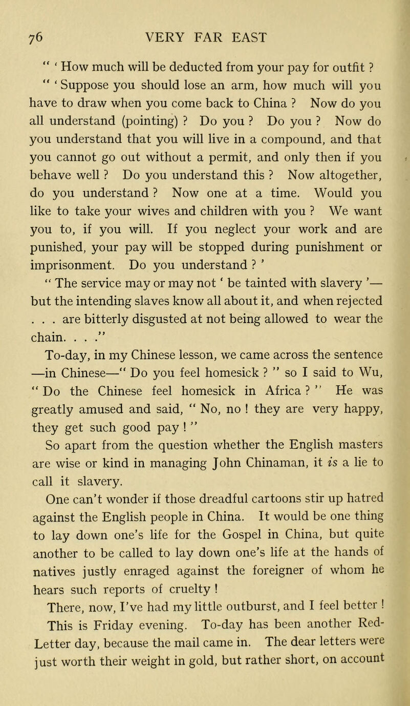 “ ‘ How much will be deducted from your pay for outfit ? “ ‘ Suppose you should lose an arm, how much will you have to draw when you come back to China ? Now do you all understand (pointing) ? Do you ? Do you ? Now do you understand that you will live in a compound, and that you cannot go out without a permit, and only then if you behave well ? Do you understand this ? Now altogether, do you understand ? Now one at a time. Would you like to take your wives and children with you ? We want you to, if you will. If you neglect your work and are punished, your pay will be stopped during punishment or imprisonment. Do you understand ? ’ “ The service may or may not ‘ be tainted with slavery ’— but the intending slaves know all about it, and when rejected . . . are bitterly disgusted at not being allowed to wear the chain. ...” To-day, in my Chinese lesson, we came across the sentence —in Chinese—” Do you feel homesick ? ” so I said to Wu, “ Do the Chinese feel homesick in Africa ? ” He was greatly amused and said, “ No, no ! they are very happy, they get such good pay ! ” So apart from the question whether the English masters are wise or kind in managing John Chinaman, it is a lie to call it slavery. One can’t wonder if those dreadful cartoons stir up hatred against the English people in China. It would be one thing to lay down one’s life for the Gospel in China, but quite another to be called to lay down one’s life at the hands of natives justly enraged against the foreigner of whom he hears such reports of cruelty ! There, now. I’ve had my little outburst, and I feel better ! This is Friday evening. To-day has been another Red- Letter day, because the mail came in. The dear letters were just worth their weight in gold, but rather short, on account