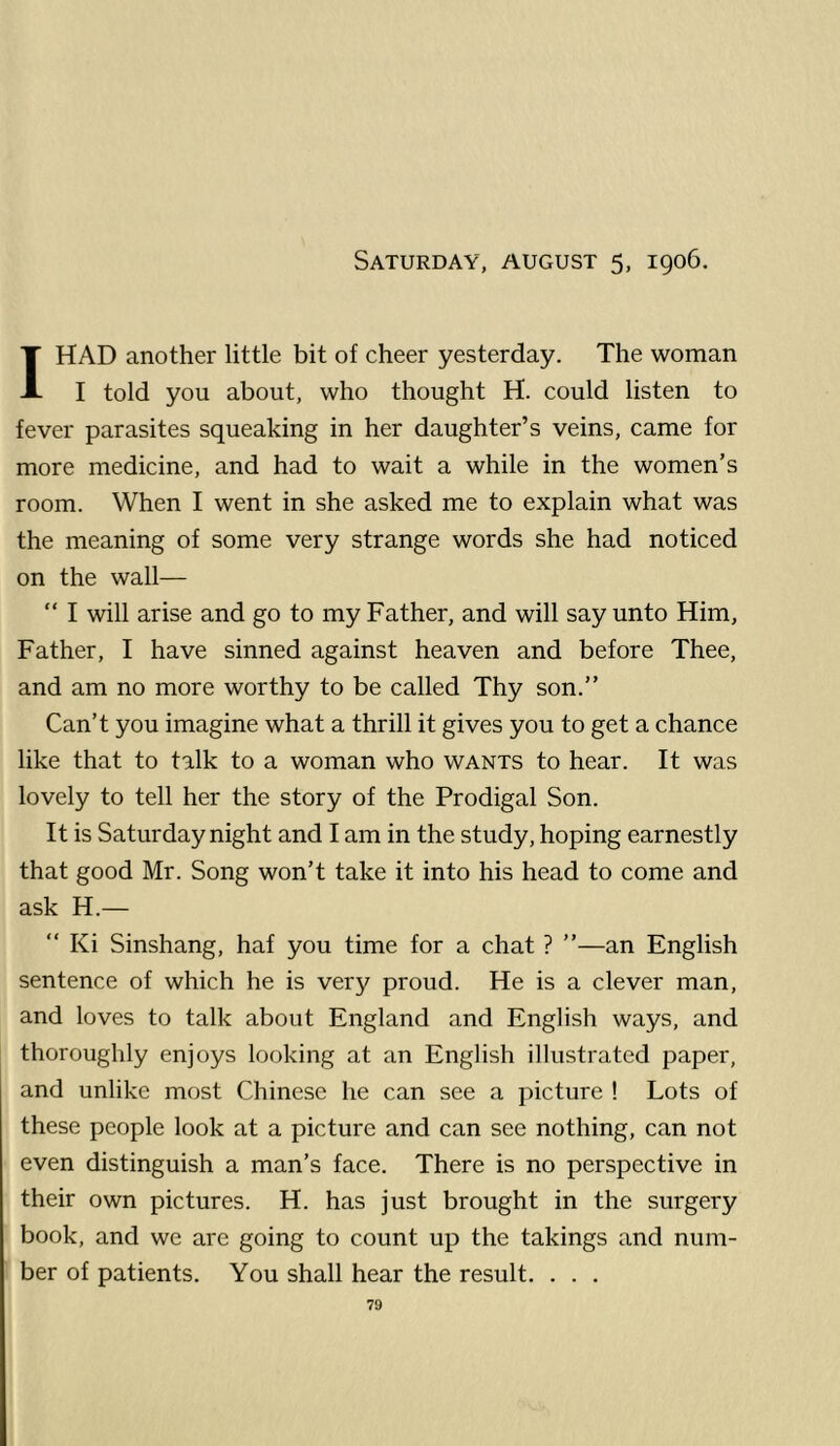 Saturday, august 5, 1906. I HAD another little bit of cheer yesterday. The woman I told you about, who thought H. could listen to fever parasites squeaking in her daughter’s veins, came for more medicine, and had to wait a while in the women’s room. When I went in she asked me to explain what was the meaning of some very strange words she had noticed on the wall— “ I will arise and go to my Father, and will say unto Him, Father, I have sinned against heaven and before Thee, and am no more worthy to be called Thy son.” Can’t you imagine what a thrill it gives you to get a chance like that to talk to a woman who wants to hear. It was lovely to tell her the story of the Prodigal Son. It is Saturday night and I am in the study, hoping earnestly that good Mr. Song won’t take it into his head to come and ask H.— “ Ki Sinshang, haf you time for a chat ? ”—an English sentence of which he is very proud. He is a clever man, and loves to talk about England and English ways, and thoroughly enjoys looking at an English illustrated paper, and unlike most Chinese he can see a picture ! Lots of these people look at a picture and can see nothing, can not even distinguish a man’s face. There is no perspective in their own pictures. H. has just brought in the surgery book, and we are going to count up the takings and num- ber of patients. You shall hear the result. . . .