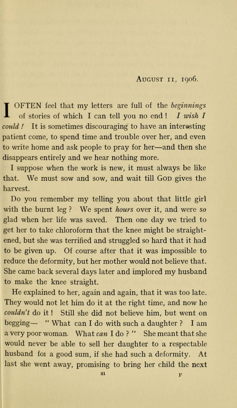 August ii, 1906. I OFTEN feel that my letters are full of the beginnings of stories of which I can tell you no end ! I wish I could ! It is sometimes discouraging to have an interesting patient come, to spend time and trouble over her, and even to write home and ask people to pray for her—and then she disappears entirely and we hear nothing more. I suppose when the work is new, it must always be like that. We must sow and sow, and wait till God gives the harvest. Do you remember my telling you about that little girl with the burnt leg ? We spent hours over it, and were so glad when her life was saved. Then one day we tried to get her to take chloroform that the knee might be straight- ened, but she was terrified and struggled so hard that it had to be given up. Of course after that it was impossible to reduce the deformity, but her mother would not believe that. She came back several days later and implored my husband to make the knee straight. He explained to her, again and again, that it was too late. They would not let him do it at the right time, and now he couldn’t do it! Still she did not believe him, but went on begging— “ What can I do with such a daughter ? I am a very poor woman. What can I do ? ” She meant that she would never be able to sell her daughter to a respectable husband foi a good sum, if she had such a deformity. At last she went away, promising to bring her child the next F