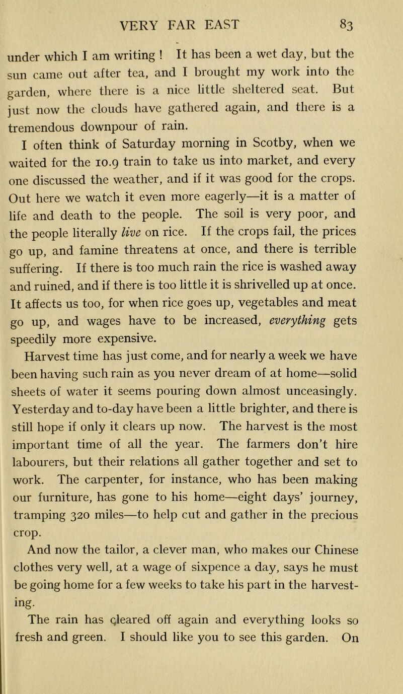 under which I am writing ! It has been a wet clay, but the sun came out after tea, and I brought my work into the garden, where there is a nice little sheltered seat. But just now tlie clouds liave gathered again, and there is a tremendous downpour of rain, I often think of Saturday morning in Scotby, when we waited for the 10.9 train to take us into market, and every one discussed the weather, and if it was good for the crops. Out here we watch it even more eagerly—it is a matter of life and death to the people. The soil is very poor, and the people literally live on rice. If the crops fail, the prices go up, and famine threatens at once, and there is terrible suffering. If there is too much rain the rice is washed away and ruined, and if there is too little it is shrivelled up at once. It affects us too, for when rice goes up, vegetables and meat go up, and wages have to be increased, everything gets speedily more expensive. Harvest time has just come, and for nearly a week we have been having such rain as you never dream of at home—solid sheets of water it seems pouring down almost unceasingly. Yesterday and to-day have been a little brighter, and there is still hope if only it clears up now. The harvest is the most important time of all the year. The farmers don’t hire labourers, but their relations all gather together and set to work. The carpenter, for instance, who has been making our furniture, has gone to his home—eight days’ journey, tramping 320 miles—to help cut and gather in the precious crop. And now the tailor, a clever man, who makes our Chinese clothes very well, at a wage of si.xpence a day, says he must be going home for a few weeks to take his part in the harvest- ing. The rain has gleared off again and everything looks so fresh and green. I should like you to see this garden. On