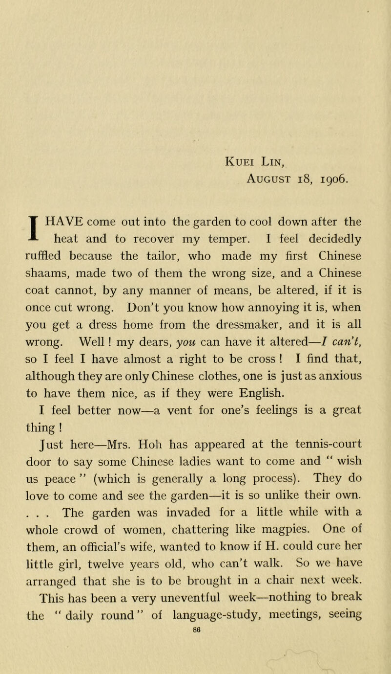 August i8, 1906. 1HAVE come out into the garden to cool down after the heat and to recover my temper. I feel decidedly ruffled because the tailor, who made my first Chinese shaams, made two of them the wrong size, and a Chinese coat cannot, by any manner of means, be altered, if it is once cut wrong. Don’t you know how annoying it is, when you get a dress home from the dressmaker, and it is all wrong. Well! my dears, you can have it altered—I can’t, so I feel I have almost a right to be cross ! I find that, although they are only Chinese clothes, one is just as anxious to have them nice, as if they were English. I feel better now—a vent for one’s feelings is a great thing ! Just here—Mrs. Hoh has appeared at the tennis-court door to say some Chinese ladies want to come and “ wish us peace” (which is generally a long process). They do love to come and see the garden—it is so unlike their own. . . . The garden was invaded for a little while with a whole crowd of women, chattering like magpies. One of them, an official’s wife, wanted to know if H. could cure her little girl, twelve years old, who can’t walk. So we have arranged that she is to be brought in a chair next week. This has been a very uneventful week—nothing to break the “daily round” of language-study, meetings, seeing