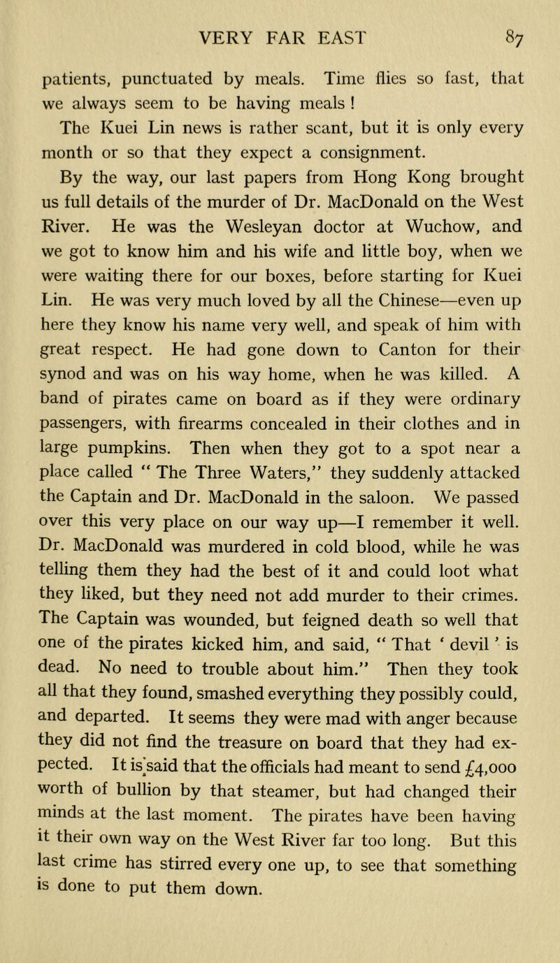 patients, punctuated by meals. Time flies so fast, that we always seem to be having meals ! The Kuei Lin news is rather scant, but it is only every month or so that they expect a consignment. By the way, our last papers from Hong Kong brought us full details of the murder of Dr. MacDonald on the West River. He was the Wesleyan doctor at Wuchow, and we got to know him and his wife and little boy, when we were waiting there for our boxes, before starting for Kuei Lin. He was very much loved by all the Chinese—even up here they know his name very well, and speak of him with great respect. He had gone down to Canton for their synod and was on his way home, when he was killed. A band of pirates came on board as if they were ordinary passengers, with firearms concealed in their clothes and in large pumpkins. Then when they got to a spot near a place called “ The Three Waters,” they suddenly attacked the Captain and Dr. MacDonald in the saloon. We passed over this very place on our way up—I remember it well. Dr. MacDonald was murdered in cold blood, while he was telling them they had the best of it and could loot what they liked, but they need not add murder to their crimes. The Captain was wounded, but feigned death so well that one of the pirates kicked him, and said, “ That ‘ devil ’ is dead. No need to trouble about him.” Then they took all that they found, smashed everything they possibly could, and departed. It seems they were mad with anger because they did not find the treasure on board that they had ex- pected. It is said that the officials had meant to send £4,000 worth of bullion by that steamer, but had changed their minds at the last moment. The pirates have been having it their own way on the West River far too long. But this last crime has stirred every one up, to see that something is done to put them down.