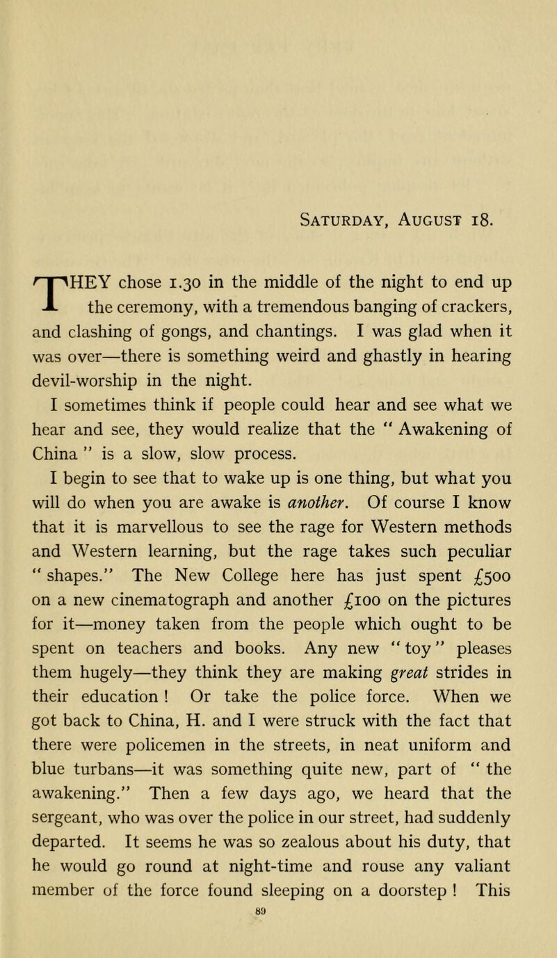 Saturday, August i8. They chose 1.30 in the middle of the night to end up the ceremony, with a tremendous banging of crackers, and clashing of gongs, and chantings. I was glad when it was over—there is something weird and ghastly in hearing devil-worship in the night. I sometimes think if people could hear and see what we hear and see, they would realize that the “ Awakening of China ” is a slow, slow process. I begin to see that to wake up is one thing, but what you will do when you are awake is another. Of course I know that it is marvellous to see the rage for Western methods and Western learning, but the rage takes such peculiar “ shapes.” The New College here has just spent £$oo on a new cinematograph and another £ioo on the pictures for it—money taken from the people which ought to be spent on teachers and books. Any new ” toy ” pleases them hugely—they think they are making great strides in their education ! Or take the police force. When we got back to China, H. and I were struck with the fact that there were policemen in the streets, in neat uniform and blue turbans—it was something quite new, part of ” the awakening.” Then a few days ago, we heard that the sergeant, who was over the police in our street, had suddenly departed. It seems he was so zealous about his duty, that he would go round at night-time and rouse any valiant member of the force found sleeping on a doorstep ! This