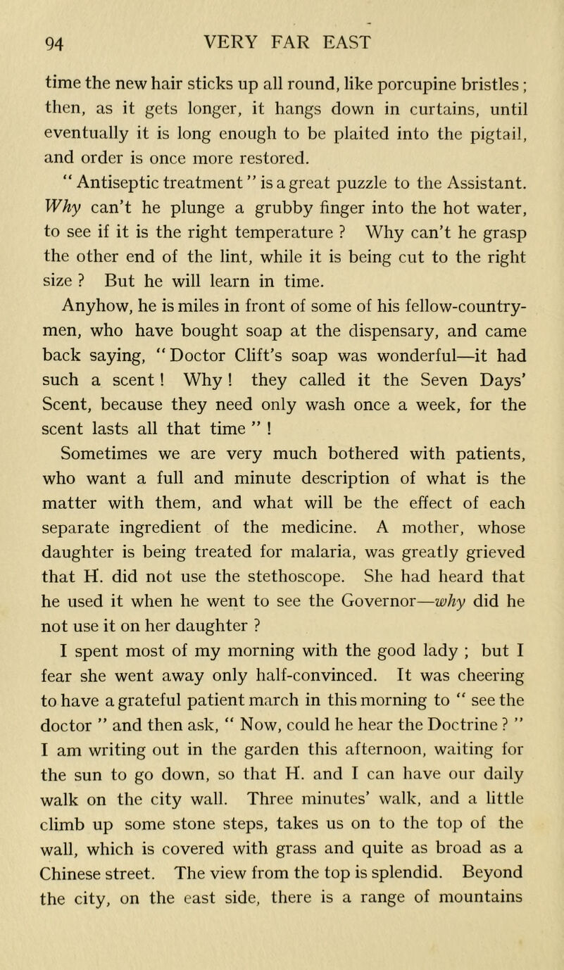 time the new hair sticks up all round, like porcupine bristles; then, as it gets longer, it hangs down in curtains, until eventually it is long enough to be plaited into the pigtail, and order is once more restored. “ Antiseptic treatment ” is a great puzzle to the Assistant. Why can’t he plunge a grubby finger into the hot water, to see if it is the right temperature ? Why can’t he grasp the other end of the lint, while it is being cut to the right size ? But he will learn in time. Anyhow, he is miles in front of some of his fellow-country- men, who have bought soap at the dispensary, and came back saying, “ Doctor Clift’s soap was wonderful—it had such a scent! Why! they called it the Seven Days’ Scent, because they need only wash once a week, for the scent lasts all that time ” ! Sometimes we are very much bothered with patients, who want a full and minute description of what is the matter with them, and what will be the effect of each separate ingredient of the medicine. A mother, whose daughter is being treated for malaria, was greatly grieved that H. did not use the stethoscope. She had heard that he used it when he went to see the Governor—why did he not use it on her daughter ? I spent most of my morning with the good lady ; but I fear she went away only half-convinced. It was cheering to have a grateful patient march in this morning to “ seethe doctor ” and then ask, “ Now, could he hear the Doctrine ? ” I am writing out in the garden this afternoon, waiting for the sun to go down, so that H. and I can have our daily walk on the city wall. Three minutes’ walk, and a little climb up some stone steps, takes us on to the top of the wall, which is covered with grass and quite as broad as a Chinese street. The view from the top is splendid. Beyond the city, on the east side, there is a range of mountains