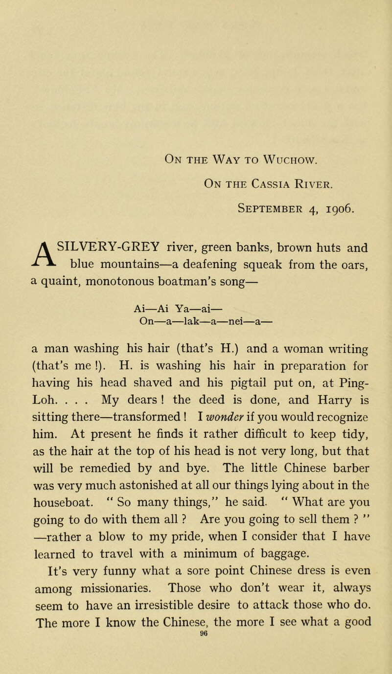 On the Way to Wuchow. On the Cassia River. September 4, 1906. ASILVERY-GREY river, green banks, brown huts and blue mountains—a deafening squeak from the oars, a quaint, monotonous boatman’s song— Ai—Ai Ya—ai— On—a—lak—a—nei—a— a man washing his hair (that’s H.) and a woman writing (that’s me !). H. is washing his hair in preparation for having his head shaved and his pigtail put on, at Ping- Loh. . . . My dears ! the deed is done, and Harry is sitting there—transformed ! I wonder if you would recognize him. At present he finds it rather difficult to keep tidy, as the hair at the top of his head is not very long, but that will be remedied by and bye. The little Chinese barber was very much astonished at all our things lying about in the houseboat. “ So many things,” he said. “ What are you going to do with them all ? Are you going to sell them ? ” —rather a blow to my pride, when I consider that I have learned to travel with a minimum of baggage. It’s very funny what a sore point Chinese dress is even among missionaries. Those who don’t wear it, always seem to have an irresistible desire to attack those who do. The more I know the Chinese, the more I see what a good
