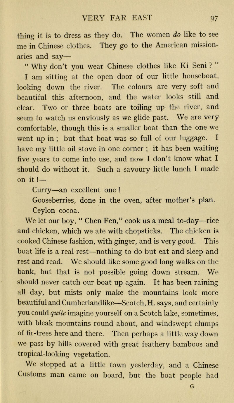 thing it is to dress as they do. The women do like to see me in Chinese clothes. They go to the American mission- aries and say— “ Why don’t you wear Chinese clothes like Ki Seni ? ” I am sitting at the open door of our little houseboat, looking down the river. The colours are very soft and beautiful this afternoon, and the water looks still and clear. Two or three boats are toiling up the river, and seem to watch us enviously as we glide past. We are very comfortable, though this is a smaller boat than the one we went up in ; but that boat was so full of our luggage. I have my little oil stove in one corner ; it has been waiting five years to come into use, and now I don’t know what I should do without it. Such a savoury little lunch I made on it !— Curry—an excellent one ! Gooseberries, done in the oven, after mother’s plan. Ceylon cocoa. We let our boy, “ Chen Fen,” cook us a meal to-day—rice and chicken, which we ate with chopsticks. The chicken is cooked Chinese fashion, with ginger, and is very good. This boat life is a real rest—nothing to do but eat and sleep and rest and read. We should like some good long walks on the bank, but that is not possible going down stream. We should never catch our boat up again. It has been raining all day, but mists only make the mountains look more beautiful and Cumberlandlike—Scotch, H. says, and certainly you could quite imagine yourself on a Scotch lake, sometimes, with bleak mountains round about, and windswept clumps of fii-trees here and there. Then perhaps a little way down we pass by hills covered with great feathery bamboos and tropical-looking vegetation. We stopped at a little town yesterday, and a Chinese Customs man came on board, but the boat people had G
