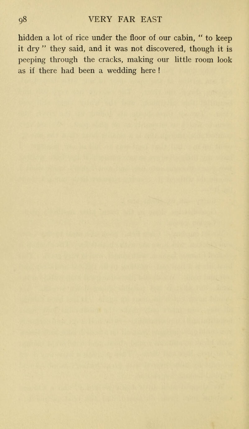hidden a lot of rice under the floor of our cabin, “ to keep it dry ” they said, and it was not discovered, though it is peeping through the cracks, making our little room look as if there had been a wedding here !